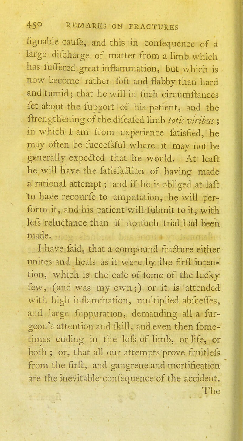 figiiable caufe, and this in Confequence of a large difcharge of matter from a limb which has fuffered .great inflammation, but which is now become rather foft and flabby than hard and .tumid; that he will in fuch circumftances ■fet about the fupport of his patient^ and the ftrengthening of the difeafed limb totis virtbus ; 'ill which I am from experience fatisfied, he may often be fuccefsful where it may not be generally expeded that he would. At leaft he will have the fatisfadion of having made a rational attempt; and if he is obliged at laft to have recourfe to amputation, he will per- form it, and his patient will-fubmit to it, with lefs reludance than if no fuch trial had been made. Lhave.faid, that a compound fra£ture either unites and heals as it were by the firft inten- tion, which vs the cafe of fome of the lucky few, (and was my own;) or it is attended with high infiamrnation, multiplied abfceffes, and large fappuration,. demanding all a fur- geon's attention and Ikill, and even then fome- tirnes ending in the lofs of limb, or life, or both ; or, that all our attempts'prove fruitlefs from the firft, and gangrene and mortification are the inevitable-confequence of the accident. The