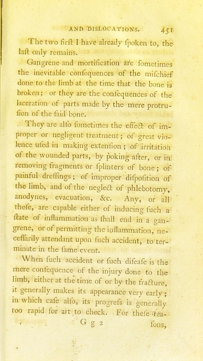 The two firft I have already fpoken to, the kft only remains. Gangrene and mortification ai'e fometimes the inevitable confequences of the mifchief done to the limb at the time that the bone is broken; or they are the confequences of the laceration of parts made by the mere protru- fion of the faid bone. They are alfo fometimes the efFea of im- proper or neghgent treatment; of great vio- lence ufed in making extenfion ; of irritation of the wounded parts, by poking after, or in' removing fragments or fplinters of bone; of painful- dreffings ; of improper difpofition of the limb, and of the negleft of phlebotomy, anodynes, evacuation, &c. Any, or all thefe, are capable either of inducing fuch a ftate of inflammation as fhall end in a gan- grene, orof permitting the inflammation, ne- ceffarily attendant upon fuch accident, to ter- minate in the fame event. When fuch accident or fuch difeafe is the mere confequence^ of the injury done to the linit>; either at the time of or by the frafture, it generally makes its appearance very early; in which cafe alfo, its progrefs is gener^blly, too rapid for art to check. For thefe-Tea- ' ^ g 2 fons.