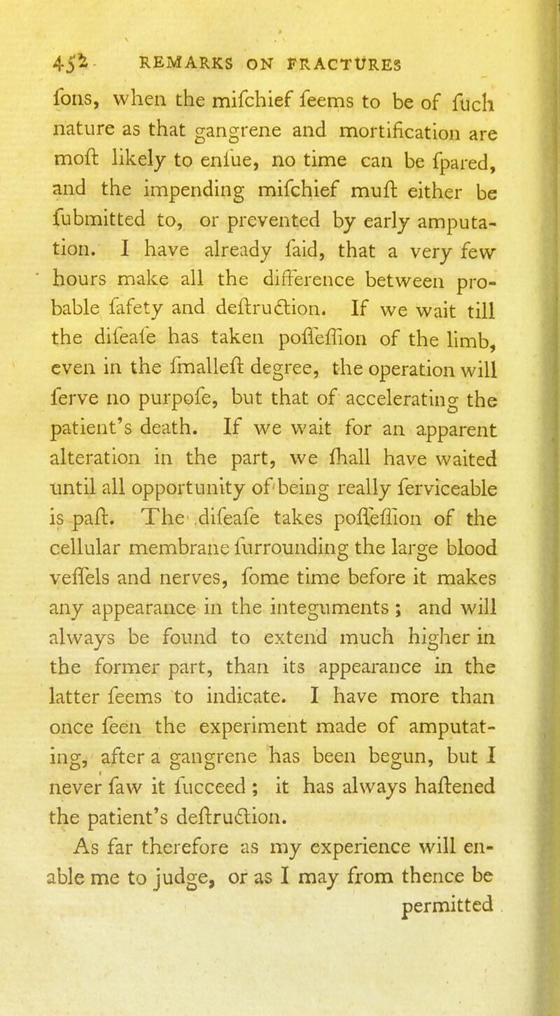 foils, when the mifchief feems to be of fuch nature as that gangrene and mortification are moft hkely to enfue, no time can be fpared, and the impending mifchief muft either be fubmitted to, or prevented by early amputa- tion. I have aheady faid, that a very few hours make all the difference between pro- bable fafety and deftrudion. If we wait till the difeafe has taken pofieffion of the limb, even in the fmalleft degree, the operation will ferve no purpofe, but that of accelerating the patient's death. If we wait for an apparent alteration in the part, we fhall have waited until all opportunity of being really ferviceable is-paft. The ,difeafe takes pofleffion of the cellular membrane furrounding the large blood vefTels and nerves, fome time before it makes any appearance in the integuments ; and will always be found to extend much higher in the former part, than its appearance in the latter feems to indicate. I have more than once feein the experiment made of amputat- ing, after a gangrene has been begun, but I never faw it fucceed ; it has always haftened the patient's deflrudion. As far therefore as my experience will en- able me to judge, or as I may from thence be permitted