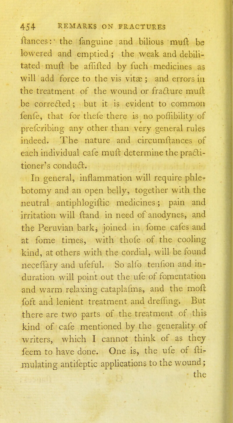ftances: the fanguine and bilious mufl be lowered and emptied ; the weak and debili- tated mufl: be affifted by fuch medicines as will add force to the vis vitae; and errors in the treatment of the wound or fra£lure muft be corrected; but it is evident to common fenfe, that for thefe there is no poflibilitj of prefcribing any other than very general rules indeed. The nature and circumftances of each individual cafe mufl determine the pra£li- tioner's condu6l. In general, inflammation will require phle-r botomy and an open belly, together with the neutral antiphlogiftic medicines; pain and irritation will ftand in need of anodynes, and the Peruvian barkj joined in fome cafes and at fome times, with thofe of the cooling kind, at others with the cordial, will be foujid iieceffary and ufeful. So alfo tenfion and in- duration will point out the ufe of fotnentation and warm relaxing cataplafms, and the moft foft and lenient treatment and drefling. But there are two parts of the treatment of this kind of cafe mentioned by the generality of writers, which I cannot think of as they feem to have done. One is, the ufe of ftir mulating antifeptic applications to the wound;
