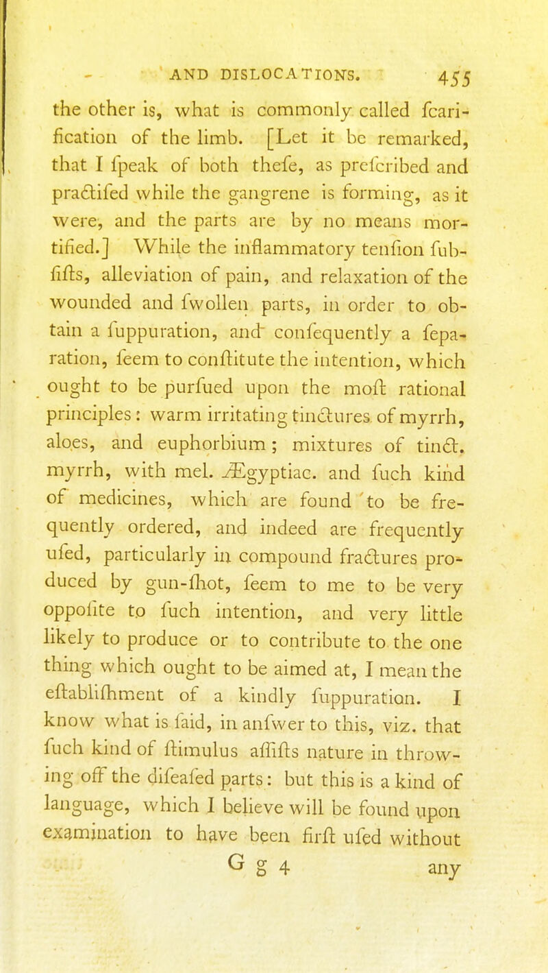 the Other is, what is commonly called fcari- fication of the limb. [Let it be remarked, that I fpeak of both thefe, as prefcribed and pra6lifed while the gangrene is forming, as it were, and the parts are by no means mor- tified.] While the inflammatory tenfion fub- fifts, alleviation of pain, and relaxation of the wounded and fwollen parts, in order to ob- tain a luppuration, and confequently a fepa- ration, feem to conftitute the intention, which ought to be purfued upon the moft rational principles : warm irritating tindures of myrrh, aloes, and euphorbium; mixtures of tind. myrrh, with mel. ^gyptiac. and fuch kind of medicines, which are found to be fre- quently ordered, and indeed are frequently ufed, particularly in compound fradures pro- duced by gun-fliot, feem to me to be very oppofite to fuch intention, and very little likely to produce or to contribute to the one thing which ought to be aimed at, I mean the eftablifhm^ent of a kindly fuppuration. I know what is faid, in anfwer to this, viz, that fuch kind of ftimulus affifts nature in throw- ing off the cjifeafed parts: but this is a kind of language, which I believe will be found upon examination to h^ve been firft ufed without G g 4 any
