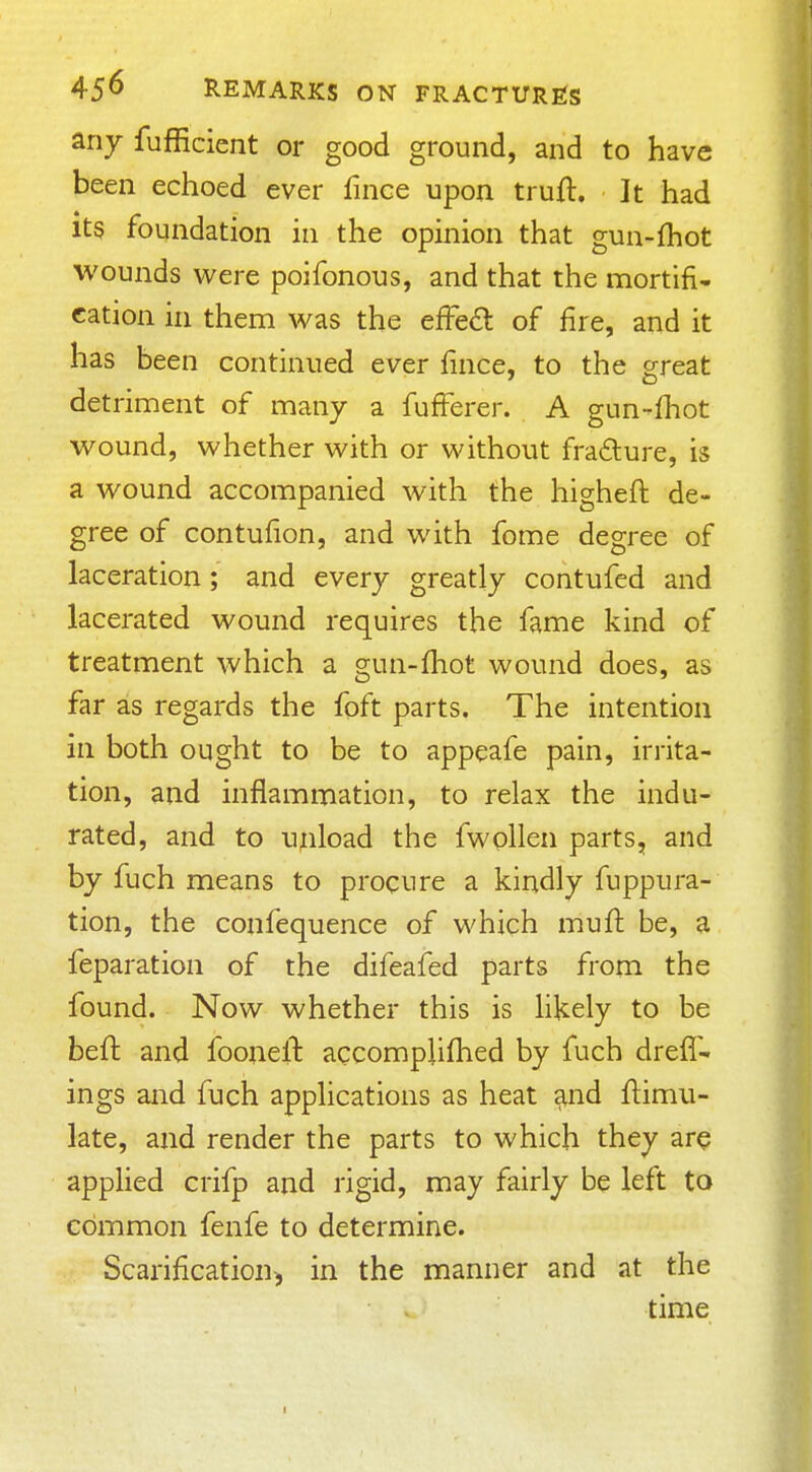 any fufficient or good ground, and to have been echoed ever fince upon truft. It had Its foundation in the opinion that gun-fhot wounds were poifonous, and that the mortifi- cation in them was the efFe£l of fire, and it has been continued ever fince, to the great detriment of many a fufferer. A gun-fhot wound, whether with or without frafture, is a wound accompanied with the higheft de- gree of contufion, and with fome degree of laceration; and every greatly contufed and lacerated wound requires the fame kind of treatment which a gun-fhot wound does, as far as regards the foft parts. The intention in both ought to be to appeafe pain, irrita- tion, and inflammation, to relax the indu- rated, and to unload the fwollen parts, and by fuch means to procure a kindly fuppura- tion, the confequence of which mufi: be, a feparation of the difeafed parts from the found. Now whether this is hkely to be beft and fooiiell: accomplifhed by fuch dreff- ings and fuch applications as heat ^nd flimii- late, and render the parts to which they are applied crifp and rigid, may fairly be left to common fenfe to determine. Scarification^ in the manner and at the time