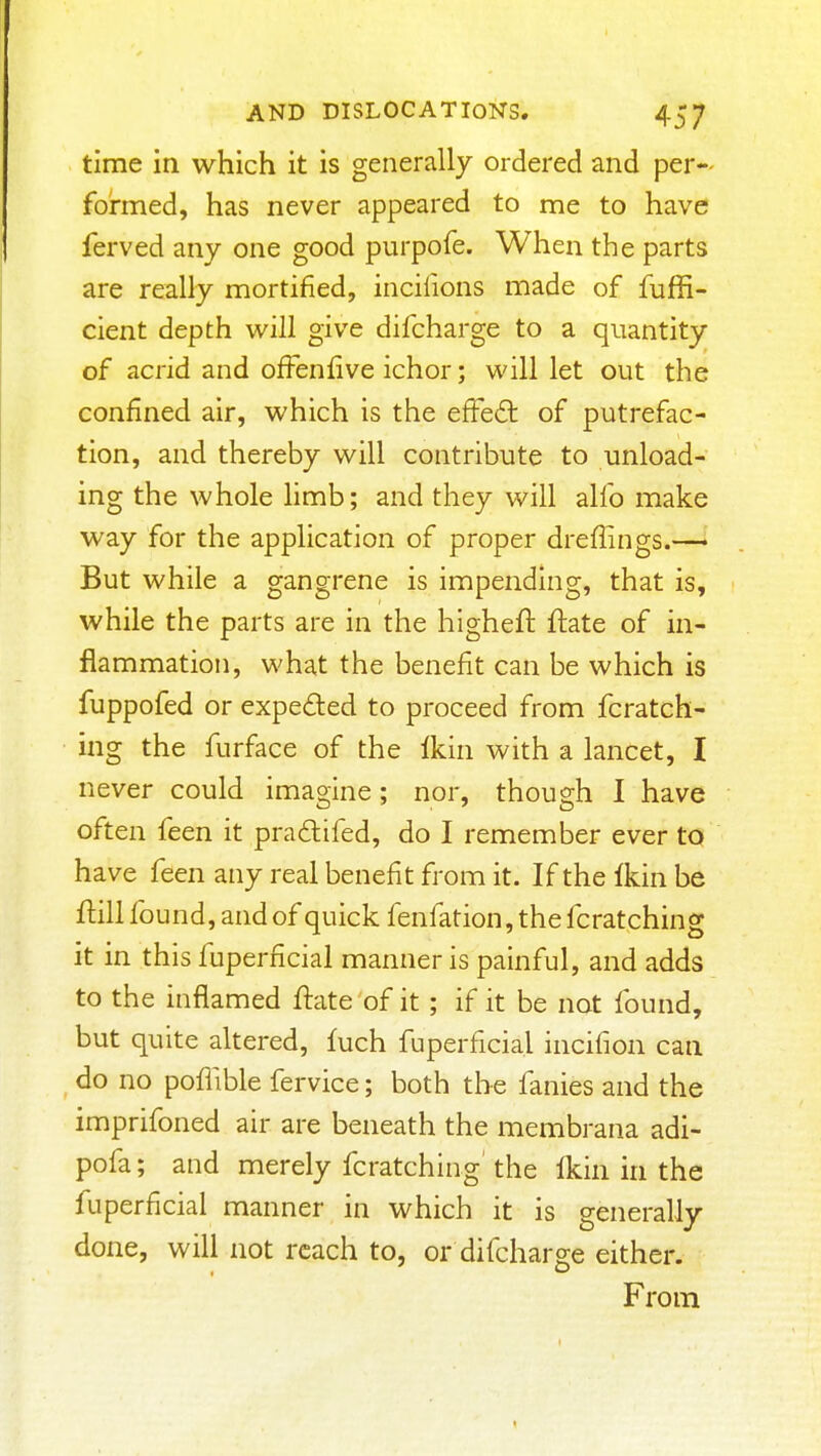 time in which it is generally ordered and per- formed, has never appeared to me to have ferved any one good purpofe. When the parts are really mortified, inciiions made of fuffi- cient depth will give difcharge to a quantity of acrid and ofFenfive ichor; will let out the confined air, which is the effeft of putrefac- tion, and thereby will contribute to unload- ing the whole hmb; and they will alfo make way for the application of proper dreflings.— But while a gangrene is impending, that is, while the parts are in the higheft ftate of in- flammation, what the benefit can be which is fuppofed or expeded to proceed from fcratch- ing the furface of the fkin with a lancet, I never could imagine; nor, though I have often feen it pradifed, do I remember ever to have feen any real benefit from it. If the Ikin be flill found, and of quick fenfation,thefcratching it in this fuperficial manner is painful, and adds to the inflamed ftate of it ; if it be not found, but quite altered, fuch fuperficial incifion can do no poffible fervice; both the fanies and the imprifoned air are beneath the membrana adi- pofa; and merely fcratching' the {km in the fuperficial manner in which it is generally done, will not reach to, or difcharge either. From