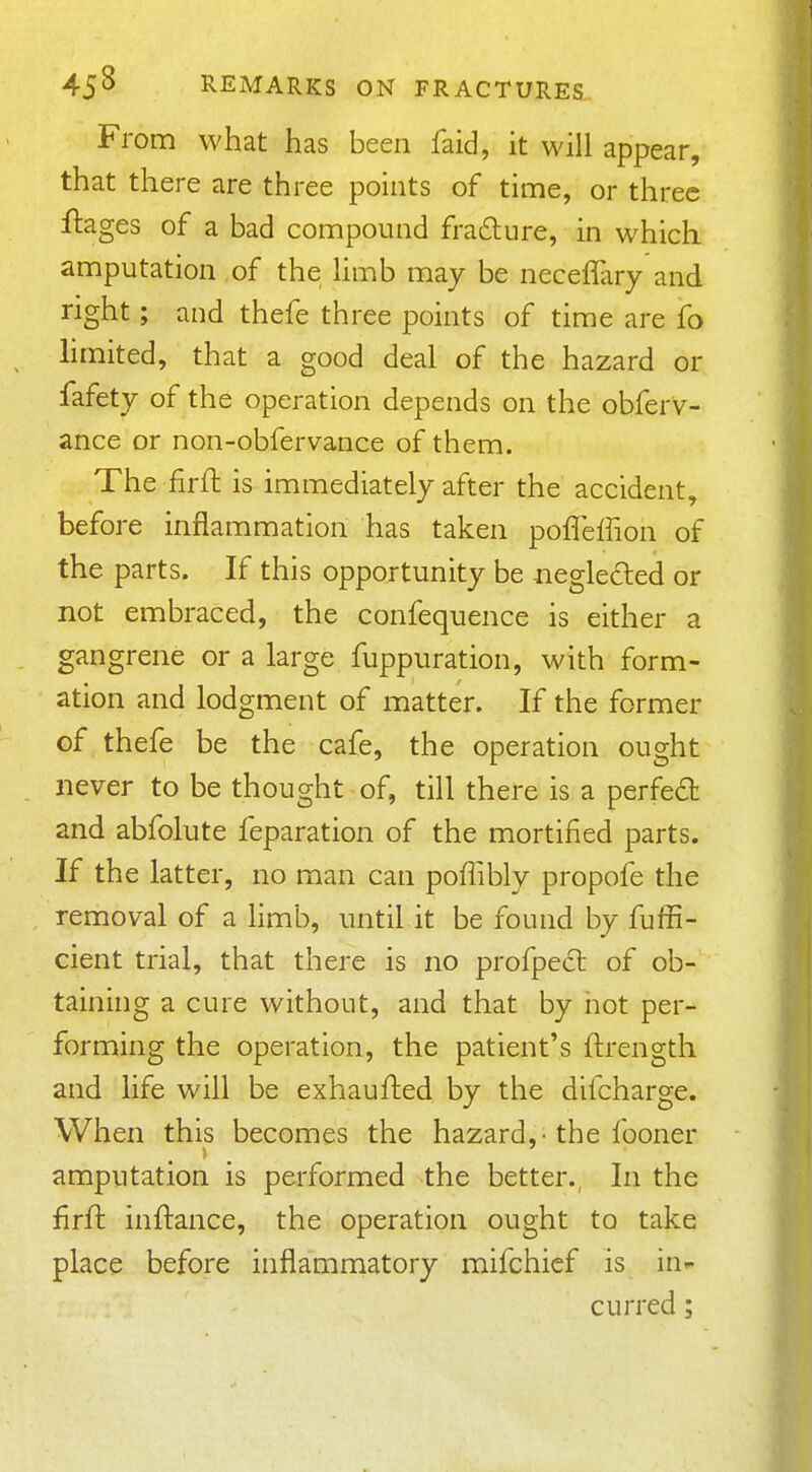 From what has been faid, it will appear, that there are three points of time, or three ftages of a bad compound frafture, in which amputation of the Hmb may be neceffary and right; and thefe three points of time are fo limited, that a good deal of the hazard or fafety of the operation depends on the obferv- ance or non-obfervance of them. The firft is immediately after the accident, before inflammation has taken pofTeffion of the parts. If this opportunity be aegleded or not embraced, the confequence is either a gangrene or a large fuppuration, with form- ation and lodgment of matter. If the former of thefe be the cafe, the operation ought never to be thought of, till there is a perfect and abfolute feparation of the mortified parts. If the latter, no man can poffibly propofe the removal of a limb, until it be found by fuffi- cient trial, that there is no profpecl of ob- tainhig a cure without, and that by not per- forming the operation, the patient's ftrength and life will be exhaufhed by the difcharge. When this becomes the hazard,-the fooner > amputation is performed the better. In the firft inftance, the operation ought to take place before inflammatory mifchief is iur- curred;