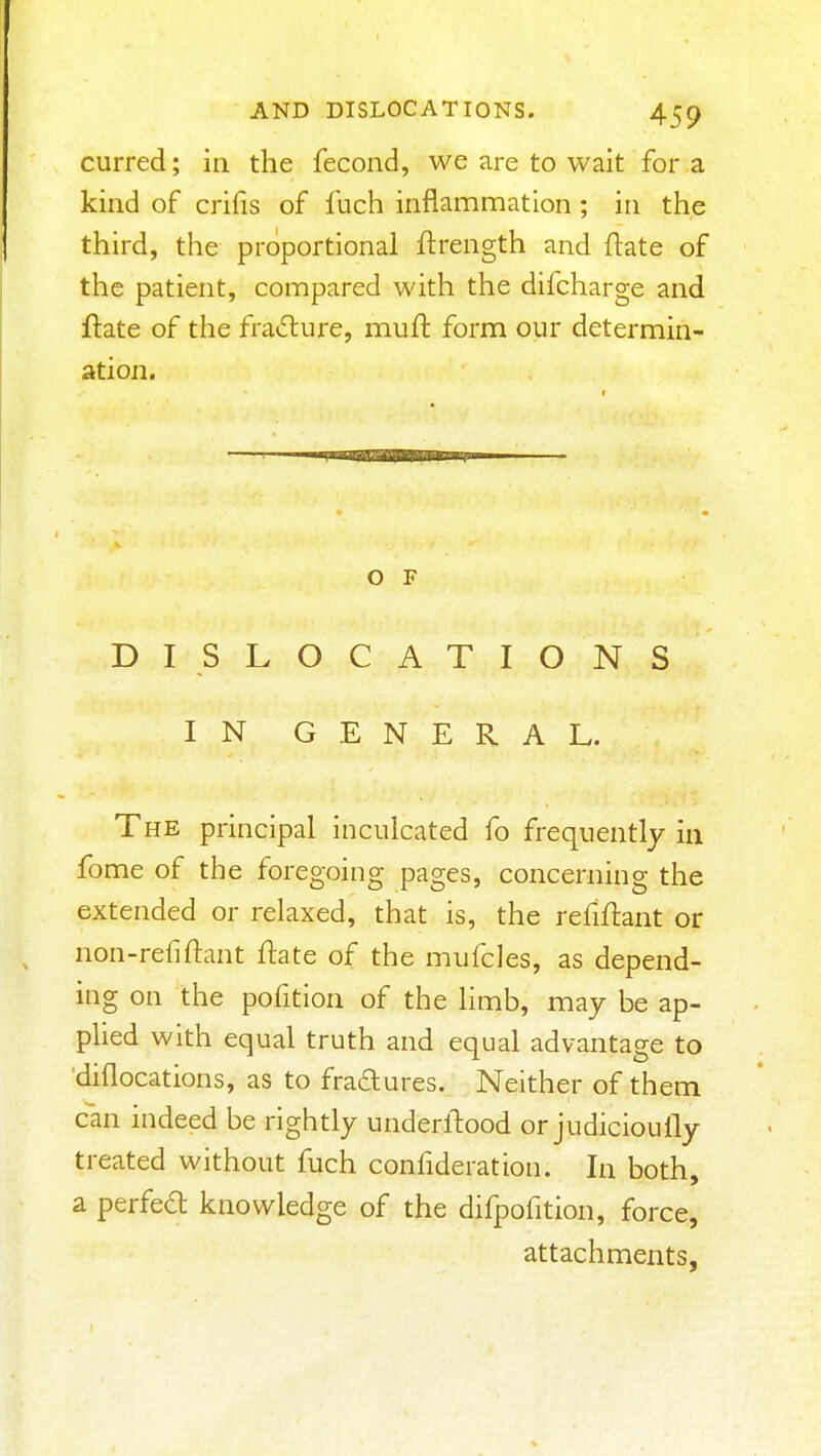 curred; in the fecond, we are to wait for a kind of crifis of fuch inflammation; in the third, the proportional ftrength and ftate of the patient, compared with the difcharge and flate of the fradure, muft form our determin- ation. o F DISLOCATIONS IN GENERAL. The principal inculcated fo frequently in fome of the foregoing pages, concerning the extended or relaxed, that is, the refiftant or non-refiftant flate of the mufcles, as depend- ing on the pofition of the hmb, may be ap- phed with equal truth and equal advantage to diflocations, as to fradures. Neither of them can indeed be rightly underllood or judicioully treated without fuch confideration. In both, a perfed knowledge of the difpofition, force, attachments,