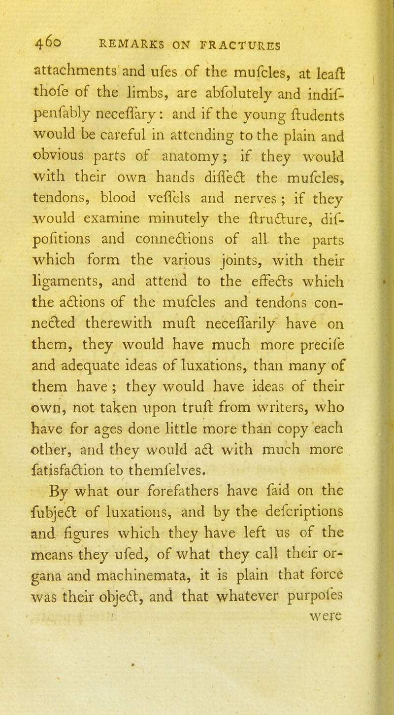 attachments and ufes of the naufcles, at leafl thofe of the limbs, are abfolutely and indif- penfably neceflary: and if the young ftudents would be careful in attending to the plain and obvious parts of anatomy; if they would with their own hands difled the mufcles, tendons, blood veffels and nerves; if they would examine minutely the ftrufture, dif- pofitions and connexions of all. the parts which form the various joints, with their ligaments, and attend to the effects which the a£l:ions of the mufcles and tendons con- nected therewith mufi: neceffarily have on them, they would have much more precife and adequate ideas of luxations, than many of them have; they would have ideas of their own, not taken upon truft from writers, who have for ages done little more than copy each other, and they would a£l with much more fatisfa£lion to themfelves. By what our forefathers have faid on the fubjed of luxations, and by the defcriptions and figures which they have left us of the means they ufed, of what they call their or- gana and machinemata, it is plain that force was their objed, and that whatever purpofes were