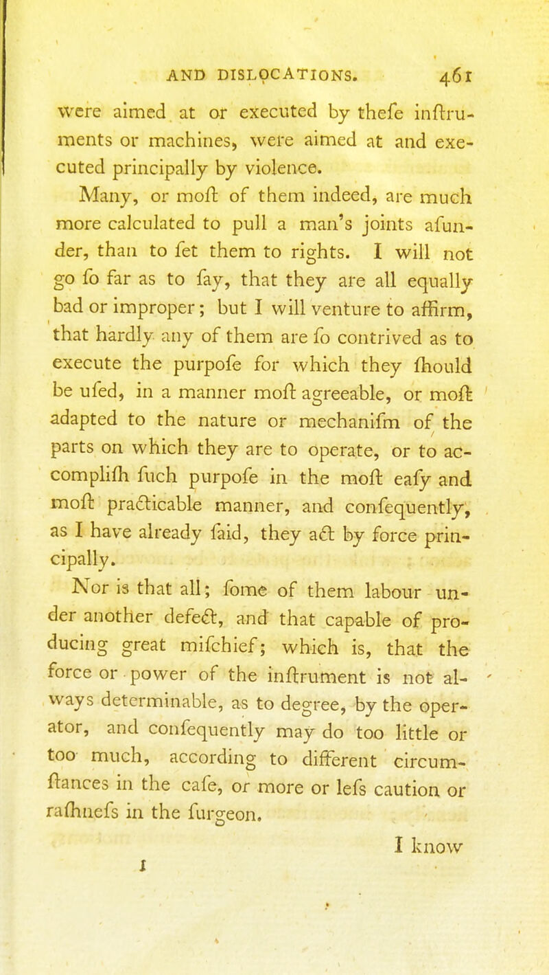 were aimed at or executed by thefe inftru- ments or machines, were aimed at and exe- cuted principally by violence. Many, or moft of them indeed, are much more calculated to pull a man's joints afun- der, than to fet them to rights. I will not go fo far as to fay, that they are all equally bad or improper; but I will venture to affirm, that hardly any of them are fo contrived as to execute the purpofe for which they fhould be ufed, in a manner moft agreeable, or moft ' adapted to the nature or mechanifm of the parts on which they are to operate, or to ac- comphfh fuch purpofe in the moft eafy and moft prafticable manner, and confequently, as I have already faid, they ad: by force prin- cipally. Nor is that all; fome of them labour un- der another defeft, and that capable of pro- ducing great mifchief; which is, that the force or power of the inftruttient is not al- ' ways determinable, as to degree, by the oper- ator, and confequently may do too little or too much, according to different circum- ftances in the cafe, or more or lefs caution or raftinefs in the furgeon, I know