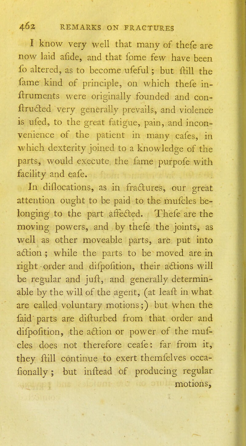 I know very well that many of thefe arc now laid afide, and that fome few have been fo altered, as to become ufeful; but ftill the fame kind of principle, on which thefe in- flruments were originally founded and con- flruded very generally prevails, and violence is ufed, to the great fatigue, pain, and incon- venience of the patient in many cafes, in which dexterity joined to a knowledge of the parts, would execute the fame purpofe with facility and eafe. In diflocations, as in fractures, our great attention ought to be paid to the mufcles be- longing to the part afFe6led. Thefe are the moving powers, and by thefe the joints, as well as other moveable parts, are put into a6lion ; while the parts to be moved are in right order and difpolition, their actions will be regular and juft, and generally determin- able by the will of the agent, (at leafl in what are called voluntary motions;) but when the faid' parts are difturbed from that order and difpofition, the action or power of the muf- cles does not therefore ceafe: far from it, they ftill continue to exert themfelves occa- fionally; but inftead of producing regular motions,
