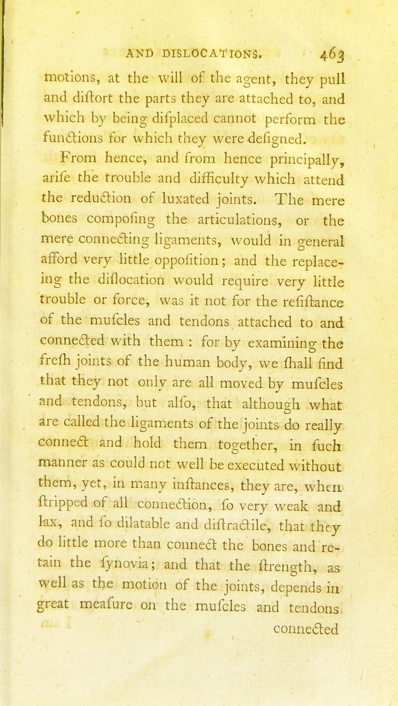 motions, at the will of the agent, they pull and diftort the parts they are attached to, and which b}^ being difplaced cannot perform the fundlions for which they were defigned. From hence, and from hence principally, arife the trouble and difficulty which attend the redudion of luxated joints. The mere bones compofing the articulations, or the mere conneding ligaments, would in general afford very little oppofition; and the replace- ing the diflocation would require very little trouble or force, was it not for the refiftance of the mufcles and tendons attached to and Gonneded with them : for by examining the frefh joints of the human body, we fliall find that they not only are all moved by mufcles and tendons, but alfo, that although what are called the hgaments of the joints do really conned: and hold them together, in fuch manner as could not well be executed without them, yet, in many inflances, they are, when ftripped of all connexion, fo very weak and lax, and fo dilatable and diflradile, that they do httle more than conned the bones and re- tain the fynovia; and that the ftrength, as well as the motion of the joints, depends in great meafure on the mufcles and tendons. connected