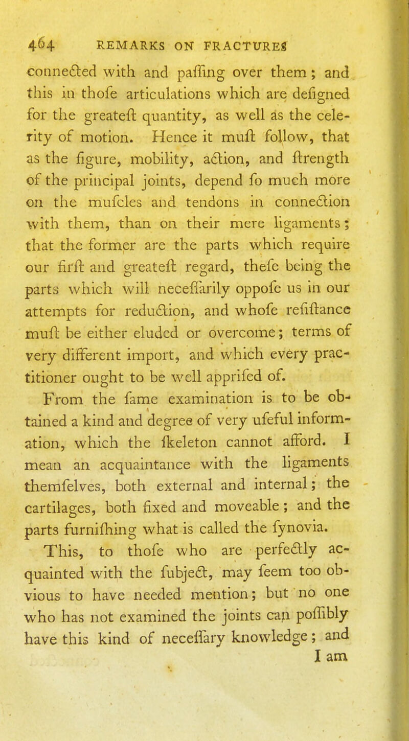 conne6led with and pafling over them; and this in thofe articulations which are defigned for the greateft quantity, as well as the cele- rity of motion. Hence it muft follow, that as the figure, mobility, adlion, and ftrength of the principal joints, depend fo much more on the mufcles and tendons in connedion with them, than on their mere ligaments; that the former are the parts which require our firfl and greateft regard, thefe being the parts which will neceffarily oppofe us in our attempts for redudlion, and whofe refiftance mufl be either eluded or overcome; terms of very different import, and which every prac- titioner ought to be well apprifed of. From the fame examination is to be ob- tained a kind and degree of very ufeful inform- ation, which the Ikeleton cannot afford. I mean an acquaintance with the ligaments themfelves, both external and internal; the cartilages, both fixed and moveable; and the parts furnifhing what is called the fynovia. This, to thofe who are perfedly ac- quainted with the fubjed, may feem too ob- vious to have needed mention; but no one who has not examined the joints can poffibly have this kind of neceifary knowledge; and I am