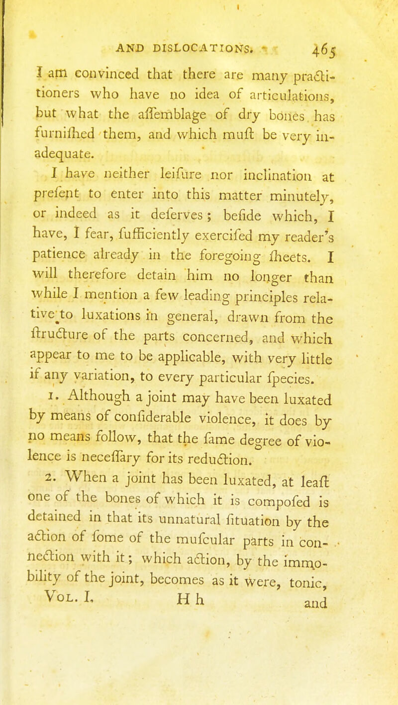 I am convinced that there are many pradli- tioners who have no idea of articulations, but what the affeniblage of dry bOnes has furnifhed them, and which muft be very in- adequate. I have neither leifure nor inclination at prefept to enter into this matter minutely, or indeed as it deferves; befide which, I have, I fear, fufficiently exercifed my reader's patience already in the foregoing fheets. I will therefore detain him no longer than while I mention a few leading principles rela- tive^to luxations in general, drawn from the ftrufture of the parts concerned, and which appear to me to be applicable, with very little if any variation, to every particular fpecies. 1. Although a joint may have been luxated by means of confiderable violence, It does by no means follow, that the fame degree of vio- lence is neceffary for its reduaion. 2. When a joint has been luxated, at leafl one of the bones of which it is compofed is detained in that its unnatural fituation by the action of fome of the mufcular parts in con- • neaion with it; which aftion, by the imn\o- bility of the joint, becomes as it were, tonic. Vol. L H h and