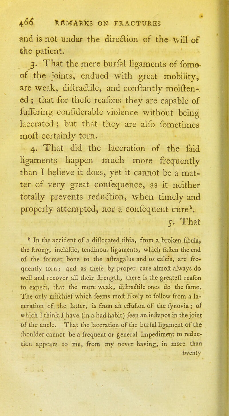 and is not under the diredion of the will of fehe patient. 3. That the mere burfal ligaments of foma- of the joints, endued with great mobility, are weak, diftradile, and conftantly moiften- ed ; that for thefe reafons they are capable of jfufFering confiderable violence without being lacerated ; but that they are alfo fometimes moft certainly torn. 4. That did the laceration of the faid ligaments happen much more frequently than I believe it does, yet it cannot be a mat- ter of very great confcquence, as it neither totally prevents redudlion, when timely and properly attempted, nor a confequent cure\ 5. That *■ In the accident of a diflocated tibia, from a broken fibula, the ftrong, inelaftic, tendinous ligaments, which faften the end of the former bone to the aftragalus and os calcis, are fre* quentiy torn; and as thefe by proper care almoft always do well and recover all their ftrength, there is the greateft reafon to expedl, that the more weak, diftraftile ones do the fame. The only mifchief which feems moll likely to follow from a la- ceration of the latter, is from an effufion of the fynovia; of which I think I^have (in a bad habit) feen an inftance in the joint of the ancle. That the laceration of the burfal ligament of the fhoulder cannot be a frequent or general impediment to reduc- tion appears to me, from my never having, in more than twenty