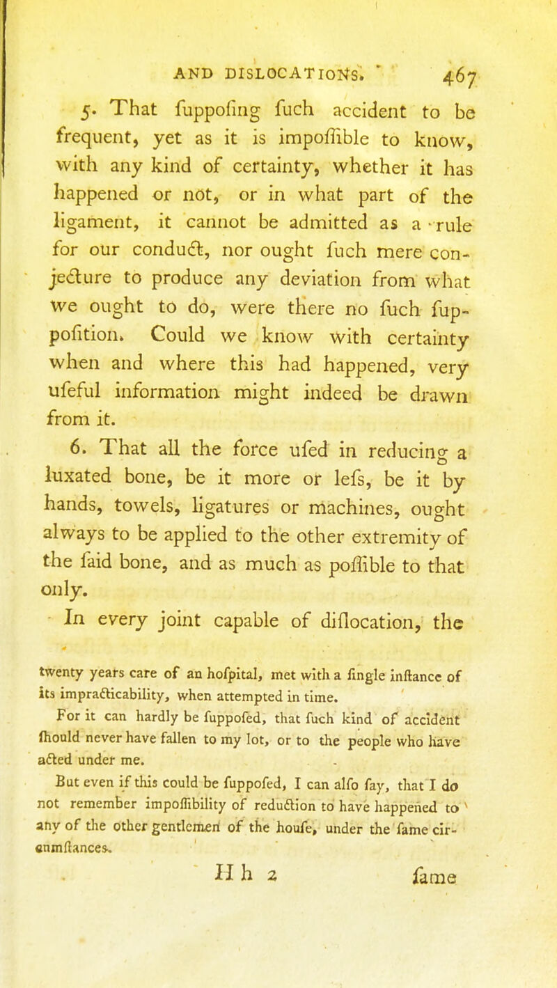 AND DISLOCATIONS. ' 4.67 5. That fuppofing fuch accident to be frequent, yet as it is impoffible to know, with any kind of certainty, whether it has happened or not, or in what part of the ligament, it cannot be admitted as a - rule for our condud, nor ought fuch mere con- jedure to produce any deviation from what we ought to do, were there no fuch fup- pofition* Could we know with certainty when and where this had happened, very ufeful information might indeed be drawn from it. 6. That all the force ufed in reducing a luxated bone, be it more or lefs, be it by hands, towels, ligatures or machines, ought always to be applied to the other extremity of the faid bone, and as much as pofTible to that only. - In every joint capable of diflocation, the twenty years care of an hofpital, met with a fingle inftance of its imprafticability, when attempted in time. For it can hardly be fuppofed, that fuch kind of accident Ihould never have fallen to my lot, or to the people who have afted under me. But even if this could be fuppofed, I can alfo fay, that I do not remember impoflibility of reduftion to have happened to ^ any of the other gentleman of the houfe, under the fame clr- finmftances^ H h 2 fame