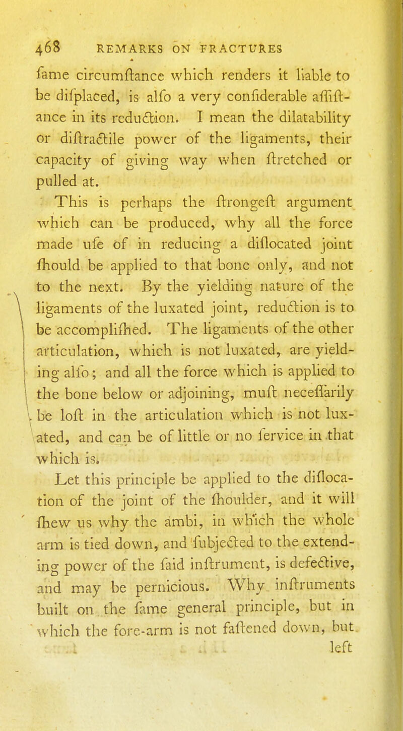 fame circumftance which renders it liable to be difplaced, is alfo a very confiderable affift- ance in its reduction. I mean the dilatability or diftradile power of the ligaments, their capacity of giving way when ftretched or pulled at. This is perhaps the ftrongeft argument which can be produced, why all the force made ufe of in reducing a diflocated joint fhould be applied to that bone only, and not to the next. By the yielding nature of the ligaments of the luxated joint, redudion is to be accompliihed. The ligaments of the other articulation, which is not luxated, are yield- ing alfo; and all the force which is applied to the bone below or adjoining, muft neceffarily Vbe loft in the articulation which is not lux- vated, and can be of little or no fervice in .that which is. Let this principle be applied to the difloca- tion of the joint of the fhoulder, and it will fhew us why the ambi, in wKich the whole arm is tied down, and fubjecled to the extend- ing power of the faid inftrument, is defedive, and may be pernicious. Why_ inftruments built on the fame' general principle, but in which the fore-arm is not faftened down, but left
