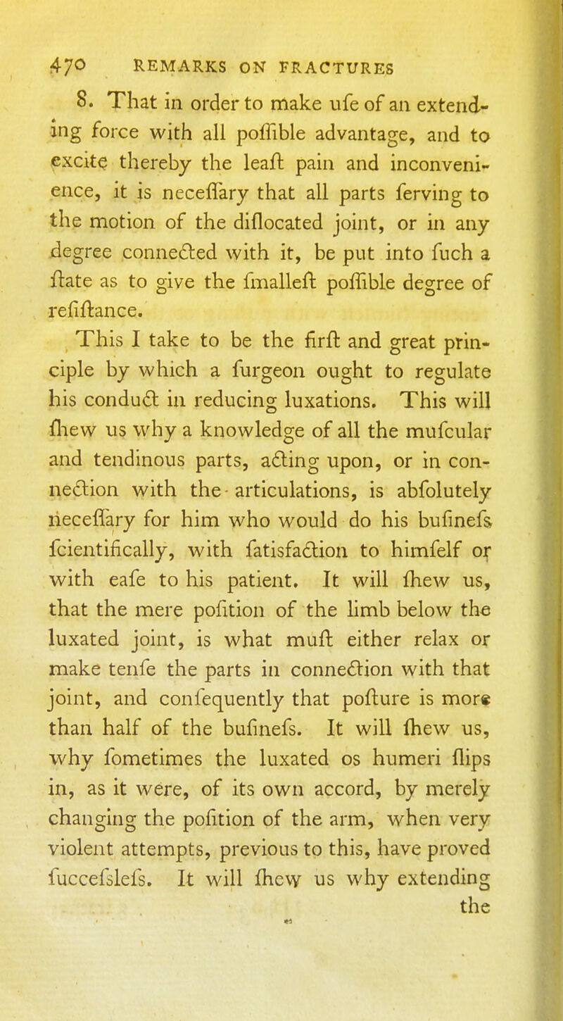 8. That in order to make ufe of an extend- ing force with all poflible advantage, and to excite thereby the leaft pain and inconveni- ence, it is neceffary that all parts ferving to the motion of the diflocated joint, or in any degree conneded with it, be put into fuch a ftate as to give the fmalleft poffible degree of refinance. This I take to be the firft and great prin- ciple by which a furgeon ought to regulate his condu(5t in reducing luxations. This will lliew us why a knowledge of all the mufcular and tendinous parts, a6ting upon, or in con- nexion with the-articulations, is abfolutely neceffary for him who would do his bufmefs fcientifically, with fatisfadion to himfelf oj; with eafe to his patient* It will fhew us, that the mere pofition of the hmb below the luxated joint, is what muft either relax or make tenfe the parts in connexion with that joint, and confequently that pofture is more than half of the bufmefs. It will fhew us, why fometimes the luxated os humeri flips in, as it were, of its own accord, by merely changing the pofition of the arm, when very violent attempts, previous to this, have proved fuccefslefs. It will Ihew us why extending the