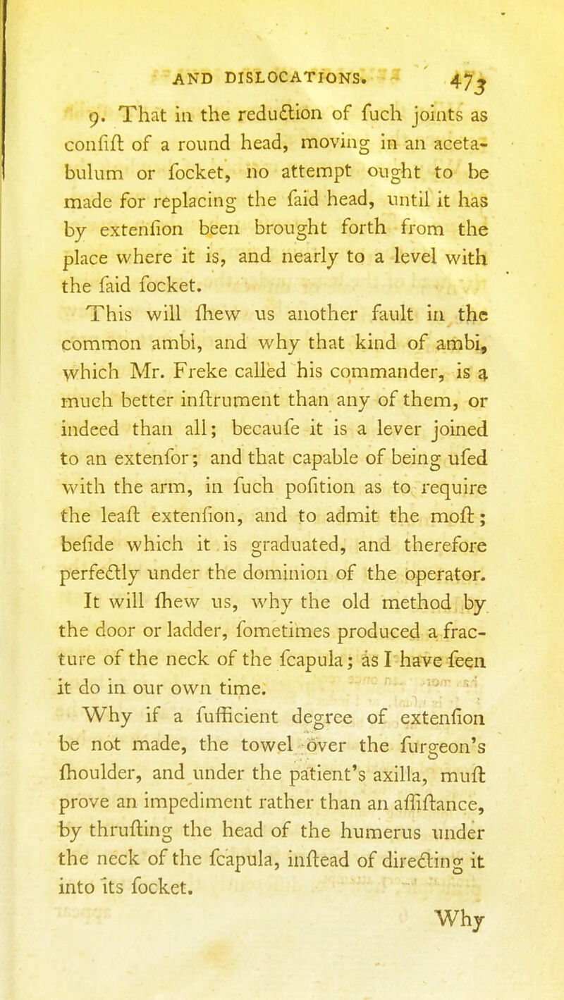 9. That ill the redudlion of fuch joints as confift of a round head, moving in an aceta- buUim or focket, no attempt ought to be made for replacing the faid head, until it has by extenfion been brought forth from the place where it is, and nearly to a level with the faid focket. This will fhew us another fault in the common ambi, and why that kind of ariibi, which Mr. Freke called his commander, is g, much better inftrument than any of them, or indeed than all; becaufe it is a lever joined to an extenfor; and that capable of being ufed with the arm, in fuch pofition as to require the Icaft extenfion, and to admit the moft; befide which it is graduated, and therefore perfectly under the dominion of the operator. It will fhew us, why the old method by the door or ladder, fometimes produced a frac- ture of the neck of the fcapula; asl have feeii it do in our own time. Why if a fufficient degree of extenfion be not made, the towel over the fureeon's fhoulder, and under the patient's axilla, muft prove an impediment rather than an affiftance, by thrufting the head of the humerus under the neck of the fcapula, inflead of diredling it into Its focket. Why