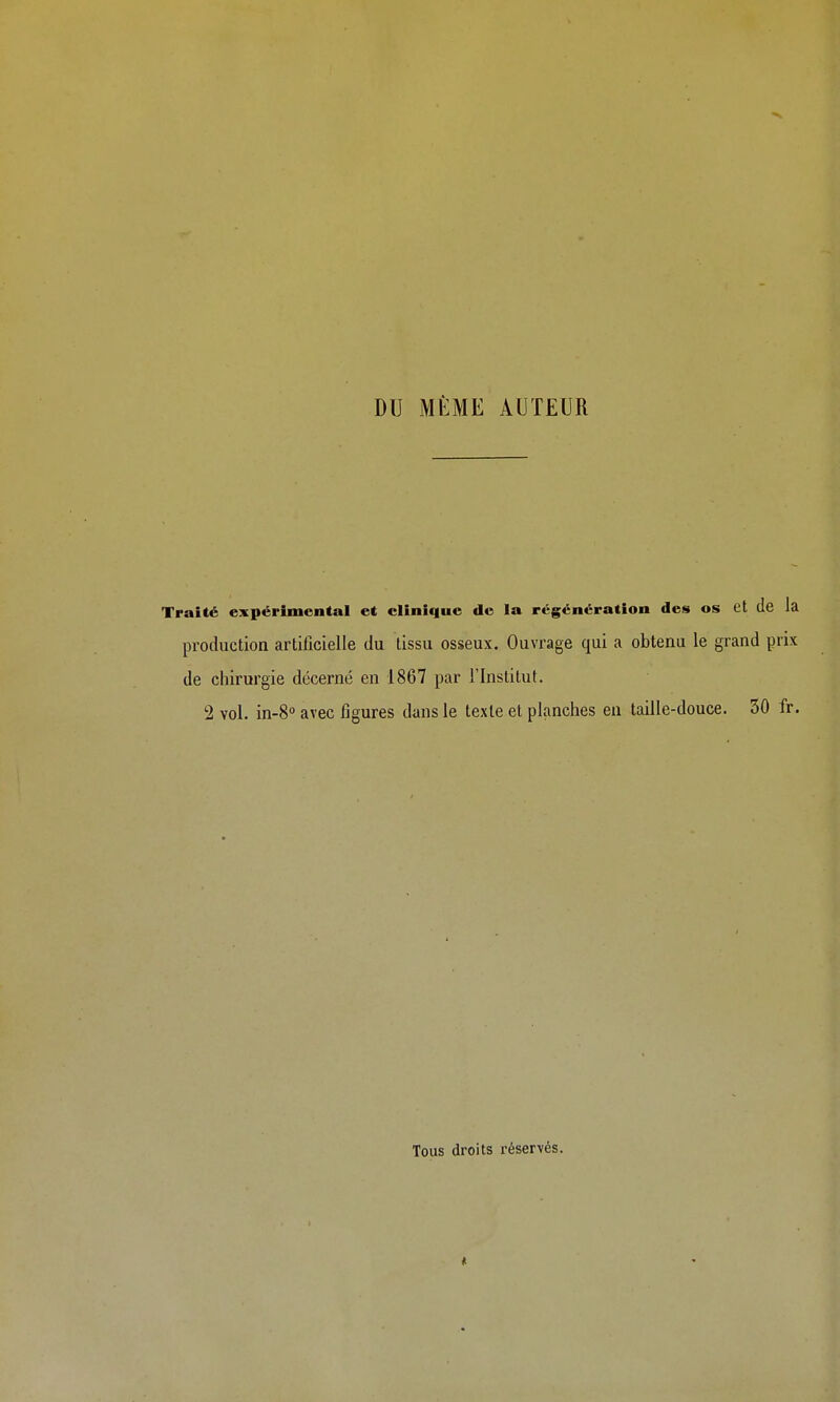 DU MÊME AUTEUR Traité expérimental et clinique de la régénération des os et de la production artificielle du tissu osseux. Ouvrage qui a obtenu le grand prix de chirurgie décerné en 1867 par l'Institut. 2 vol. in-S» avec figures dans le texte et planches eu taille-douce. 50 fr. Tous droits réservés.