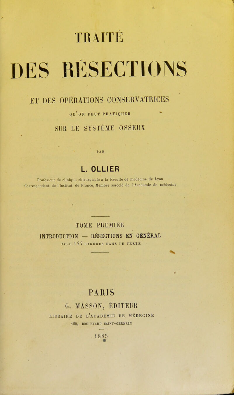 4, TKAITÊ DES RESECTIONS ET DES OPÉRATIONS GOiNSERVATRICES qu'on peut pratiquer SUR LE SYSTÈME OSSEUX PAR L. OLLIER Professeur de clinique cliirurgicale à la Faculté de médecine de Lyon Coi-respondant de l'Institut de France, Membre associé de l'Académie de médecine TOME PREMIER INTRODUCTION — RÉSECTIONS EN aÉNËRAL AVEC 127 FIGURES DANS LE TEXTE V PARIS G. MASSON, ÉDITEUR' LIBRAIRE DE l'aCADÉMIE DE MÉDECINE 120, BOULEVARD SAIST-GERMAI» , 1885