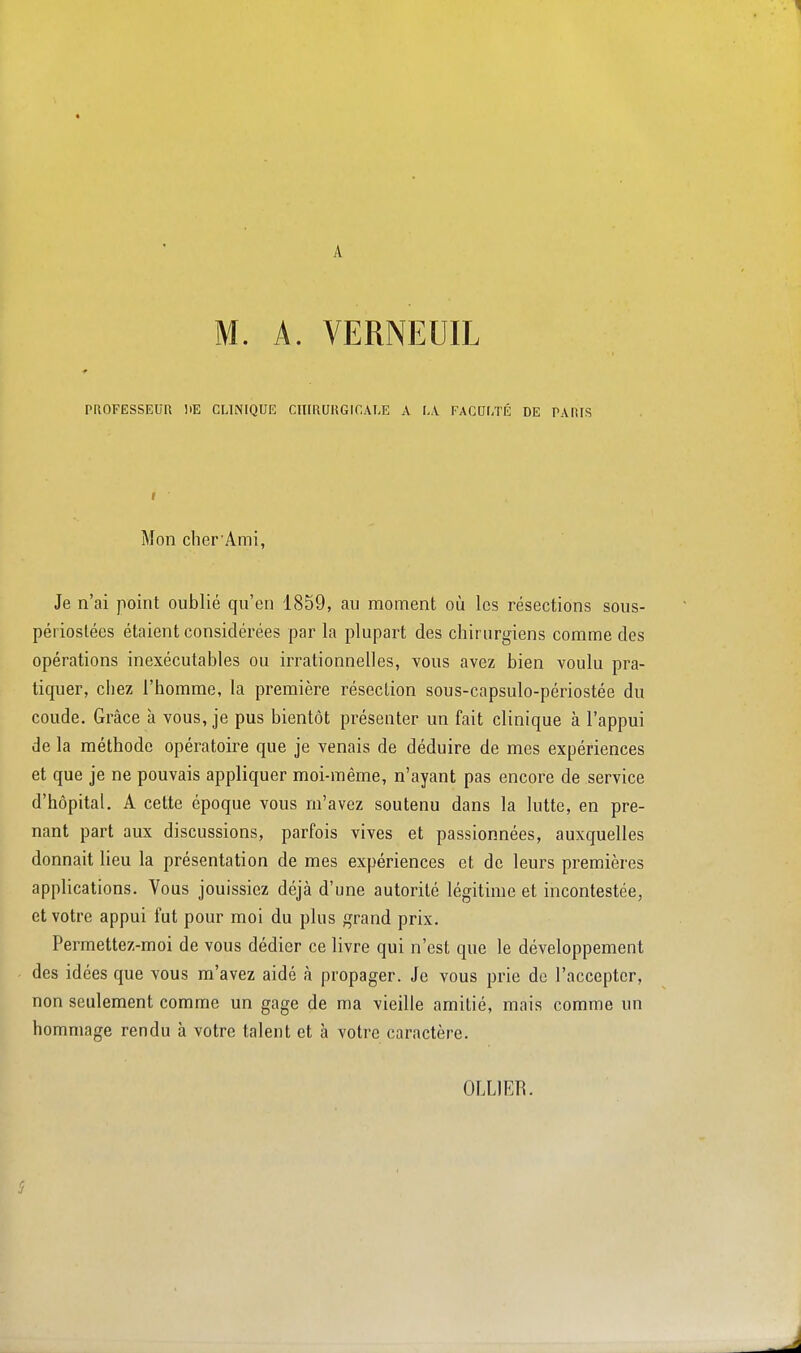 A M. A. VERNEUIL PROFESSEUR HE CLINIQUE CIIIRUUGICAI.E A I,.V FACULTÉ DE PARIS Mon cher Ami, Je n'ai point oublié qu'en 1859, au moment où les résections sous- périoslées étaient considérées par la plupart des chirurgiens comme des opérations inexécutables ou irrationnelles, vous avez bien voulu pra- tiquer, cliez l'homme, la première résection sous-capsulo-périostée du coude. Grâce à vous, je pus bientôt présenter un fait clinique à l'appui de la méthode opératoire que je venais de déduire de mes expériences et que je ne pouvais appliquer moi-même, n'ayant pas encore de service d'hôpital. A cette époque vous m'avez soutenu dans la lutte, en pre- nant part aux discussions, parfois vives et passionnées, auxquelles donnait lieu la présentation de mes expériences et de leurs premières applications. Vous jouissiez déjà d'une autorité légitime et incontestée, et votre appui fut pour moi du plus grand prix. Permettez-moi de vous dédier ce livre qui n'est que le développement des idées que vous m'avez aidé à propager. Je vous prie de l'accepter, non seulement comme un gage de ma vieille amitié, mais comme un hommage rendu à votre talent et à votre caractère. OLLIER.