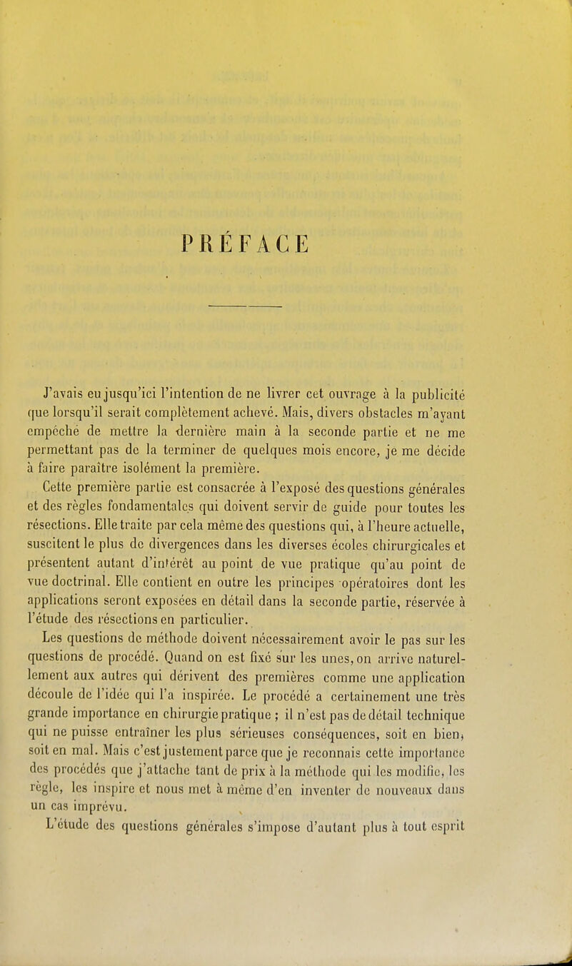 PRÉFACE J'avais eu jusqu'ici l'intention de ne livrer cet ouvrage à la publicité que lorsqu'il serait complètement achevé. Mais, divers obstacles m'ayant empêché de mettre la dernière main à la seconde partie et ne me permettant pas de la terminer de quelques mois encore, je me décide à faire paraître isolément la première. Cette première partie est consacrée à l'exposé des questions générales et des règles fondamentales qui doivent servir de guide pour toutes les résections. Elle traite par cela même des questions qui, à l'heure actuelle, suscitent le plus de divergences dans les diverses écoles chirurgicales et présentent autant d'inférêt au point de vue pratique qu'au point de vue doctrinal. Elle contient en outre les principes opératoires dont les applications seront exposées en détail dans la seconde partie, réservée à l'étude des résections en particulier. Les questions de méthode doivent nécessairement avoir le pas sur les questions de procédé. Quand on est fixé sur les unes, on arrive naturel- lement aux autres qui dérivent des premières comme une application découle de l'idée qui l'a inspirée. Le procédé a certainement une très grande importance en chirurgie pratique ; il n'est pas de détail technique qui ne puisse entraîner les plus sérieuses conséquences, soit en bien» soit en mal. Mais c'est justement parce que je reconnais cette importance des procédés que j'attache tant de prix h la méthode qui les modifie, les règle, les inspire et nous met à même d'en inventer de nouveaux dans un cas imprévu. L'élude des questions générales s'impose d'autant plus à tout esprit