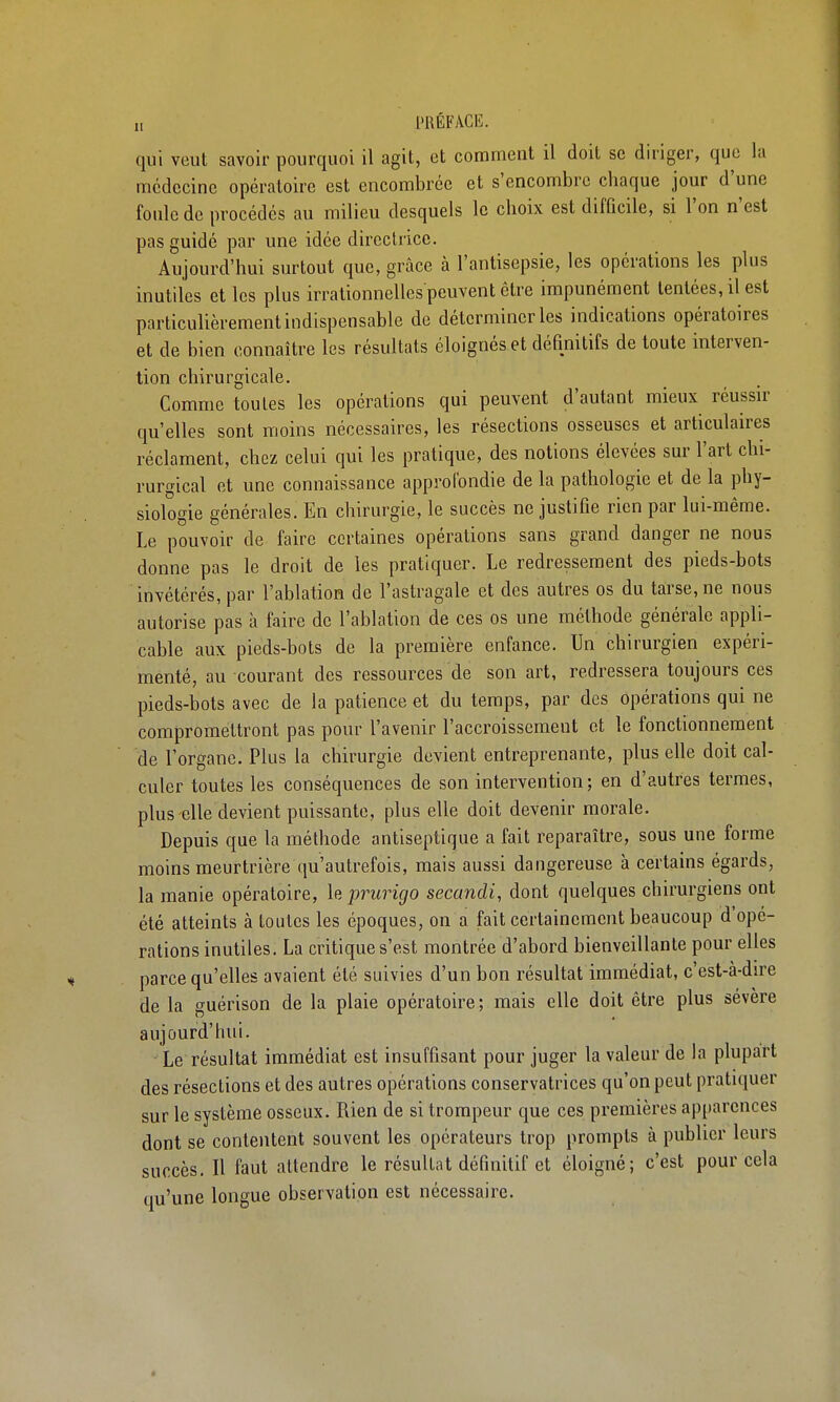 „ l'RÉFACIî. qui veut savoir pourquoi il agit, et comment il doit se diriger, que la médecine opératoire est encombrée et s'encombre chaque jour d'une foule de procédés au milieu desquels le choix est difficile, si l'on n'est pas guidé par une idée directrice. Aujourd'hui surtout que, grâce à l'antisepsie, les opérations les plus inutiles et les plus irrationnelles peuvent être impunément tentées, il est particulièrement indispensable de déterminer les indications opératoires et de bien connaître les résultats éloignés et définitifs de toute interven- tion chirurgicale. Comme toutes les opérations qui peuvent d'autant mieux réussu- qu'elles sont moins nécessaires, les résections osseuses et articulaires réclament, chez celui qui les pratique, des notions élevées sur l'art chi- rurgical et une connaissance approfondie de la pathologie et de la phy- siologie générales. En chirurgie, le succès ne justifie rien par lui-même. Le pouvoir de faire certaines opérations sans grand danger ne nous donne pas le droit de les pratiquer. Le redressement des pieds-bots invétérés, par l'ablation de l'astragale et des autres os du tarse, ne nous autorise pas à faire de l'ablation de ces os une méthode générale appli- cable aux pieds-bols de la première enfance. Un chirurgien expéri- menté, au courant des ressources de son art, redressera toujours ces pieds-bots avec de la patience et du temps, par des opérations qui ne compromettront pas pour l'avenir l'accroissement et le fonctionnement de l'organe. Plus la chirurgie devient entreprenante, plus elle doit cal- culer toutes les conséquences de son intervention; en d'autres termes, plus-elle devient puissante, plus elle doit devenir morale. Depuis que la méthode antiseptique a fait reparaître, sous une forme moins meurtrière qu'autrefois, mais aussi dangereuse à certains égards, la manie opératoire, h, pimrigo secandi, dont quelques chirurgiens ont été atteints à toutes les époques, on a fait certainement beaucoup d'opé- rations inutiles. La critique s'est montrée d'abord bienveillante pour elles parce qu'elles avaient été suivies d'un bon résultat immédiat, c'est-à-dire de la guérison de la plaie opératoire; mais elle doit être plus sévère aujourd'hui. - Le résultat immédiat est insuffisant pour juger la valeur de la plupart des résections et des autres opérations conservatrices qu'on peut pratiquer sur le système osseux. Rien de si trompeur que ces premières apparences dont se contentent souvent les opérateurs trop prompts à publier leurs succès. Il faut attendre le résultat définitif et éloigné; c'est pour cela qu'une longue observation est nécessaire.