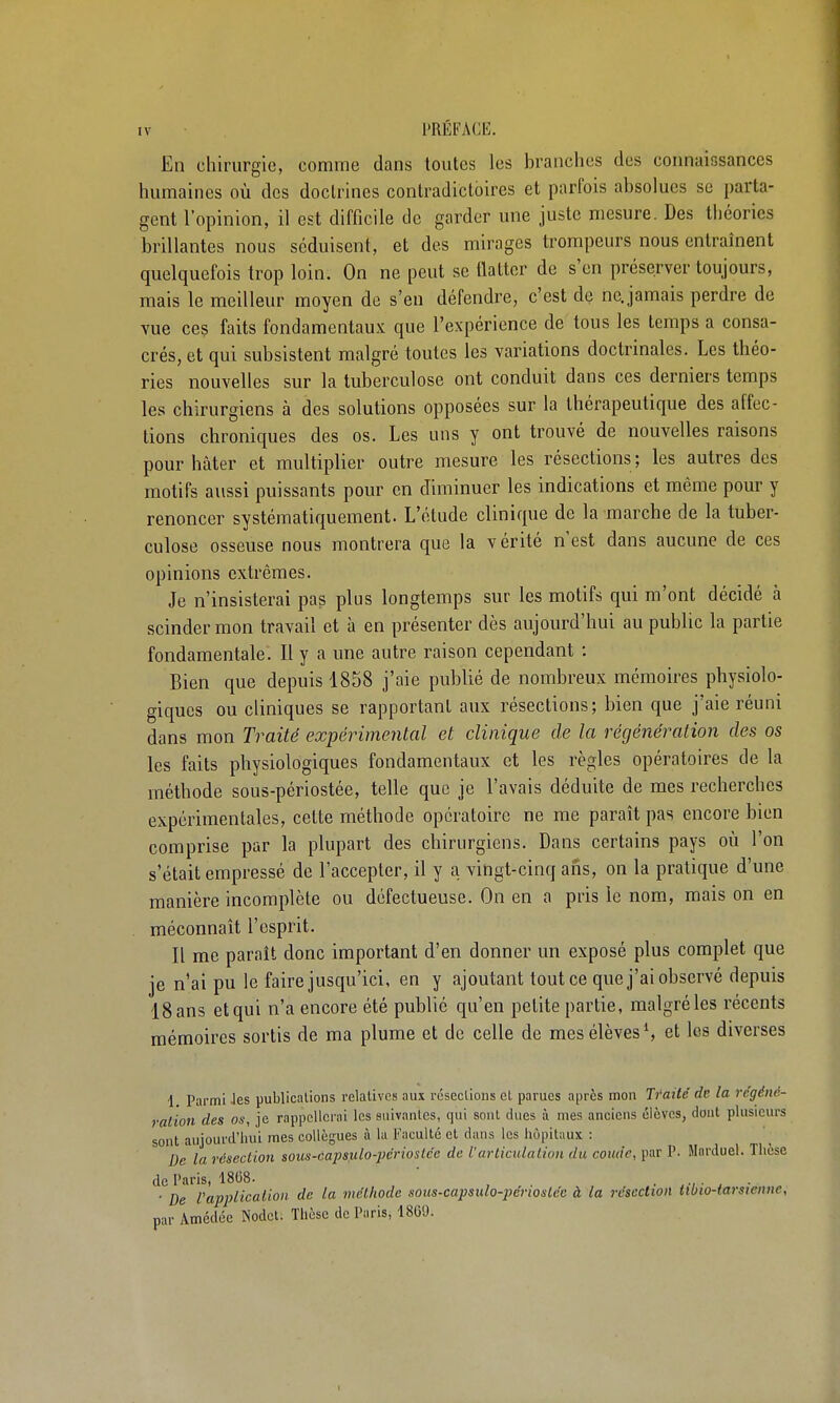 En chirurgie, comme dans toutes les branches des coimaiosances humaines où des doctrines contradictoires et parfois absolues se parta- gent l'opinion, il est difficile de garder une juste mesure. Des théories brillantes nous séduisent, et des mirages trompeurs nous entraînent quelquefois trop loin. On ne peut se tlatter de s'en préserver toujours, mais le meilleur moyen de s'en défendre, c'est de ne. jamais perdre de vue ceç faits fondamentaux que l'expérience de tous les temps a consa- crés, et qui subsistent malgré toutes les variations doctrinales. Les théo- ries nouvelles sur la tuberculose ont conduit dans ces derniers temps les chirurgiens à des solutions opposées sur la thérapeutique des affec- tions chroniques des os. Les uns y ont trouvé de nouvelles raisons pour hâter et multiplier outre mesure les résections; les autres des motifs aussi puissants pour en diminuer les indications et même pour y renoncer systématiquement. L'étude clinique de la marche de la tuber- culose osseuse nous montrera que la vérité n'est dans aucune de ces opinions extrêmes. Je n'insisterai pas plus longtemps sur les motifs qui m'ont décidé à scinder mon travail et à en présenter dès aujourd'hui au public la partie fondamentale. Il y a une autre raison cependant : Bien que depuis 1858 j'aie publié de nombreux mémoires physiolo- giques ou cliniques se rapportant aux résections; bien que j'aie réuni dans mon Traité expérimental et clinique de la régénération des os les faits physiologiques fondamentaux et les règles opératoires de la méthode sous-périostée, telle que je l'avais déduite de mes recherches expérimentales, cette méthode opératoire ne me paraît pas encore bien comprise par la plupart des chirurgiens. Dans certains pays où l'on s'était empressé de l'accepter, il y a vingt-cinq ans, on la pratique d'une manière incomplète ou défectueuse. On en a pris le nom, mais on en méconnaît l'esprit. Il me paraît donc important d'en donner un exposé plus complet que je n'ai pu le faire jusqu'ici, en y ajoutant tout ce que j'ai observé depuis 18 ans et qui n'a encore été publié qu'en petite partie, malgré les récents mémoires sortis de ma plume et de celle de mes élèves S et les diverses 1. parmi -les publications relatives aux résections et parues après mou Traité de la régéné- ration des os, je rappellerai les suivantes, qui soul dues à mes anciens élèves, dont plusieurs sont aujourd'hui mes collègues à la Faculté et dans les hôpitaux : De la résection sous-capsulo-périostée de l'articulation du coude, par P. Marduel. Thèse de Paris, 1808. ' . ' De Vapplicalion de la méthode sous-capsulo-pcriostéc à la résection ttbio-tarstenne, par Amédée Nodct. Thèse de Paris, 1860. I