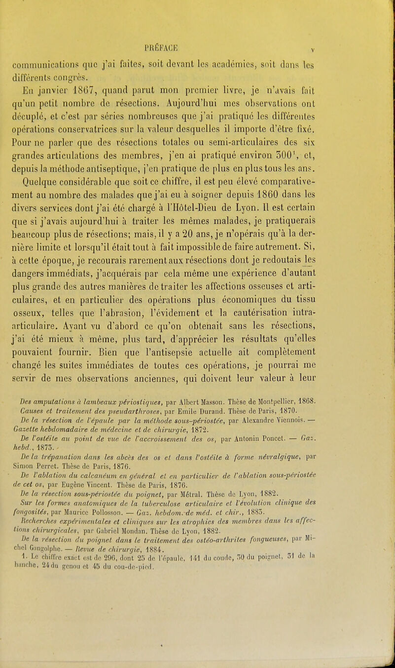 communications que j'ai faites, soit devant les académies, snit dans les différents congrès. En janvier 1867, quand parut mon premier livre, je n'avais fait qu'un petit nombre de résections. Aujourd'hui mes observations ont décuplé, et c'est par séries nombreuses que j'ai pratiqué les différentes opérations conservatrices sur la valeur desquelles il importe d'être fixé. Pour ne parler que des résections totales ou semi-articulaires des six grandes articulations des membres, j'en ai pratiqué environ 300', et, depuis la méthode antiseptique, j'en pratique de plus en plus tous les ans. Quelque considérable que soit ce chiffre, il est peu élevé comparative- ment au nombre des malades que j'ai eu à soigner depuis 1860 dans les divers services dont j'ai été chargé à l'IIôtel-Dieu de Lyon. Il est certain que si j'avais aujourd'hui à traiter les mêmes malades, je pratiquerais beaucoup plus de résections; mais, il y a 20 ans, je n'opérais qu'à la der- nière limite et lorsqu'il était tout à fait impossible de faire autrement. Si, à cette époque, je recourais rarement aux résections dont je redoutais Jes dangers immédiats, j'acquérais par cela même une expérience d'autant plus grande des autres manières de traiter les affections osseuses et arti- culaires, et en particulier des opérations plus économiques du tissu osseux, telles que l'abrasion, l'évidement et la cautérisation intra- articulaire. Ayant vu d'abord ce qu'on obteiiait sans les résections, j'ai été mieux à même, plus tard, d'apprécier les résultats qu'elles pouvaient fournir. Bien que l'antisepsie actuelle ait complètement changé les suites immédiates de toutes ces opérations, je pourrai me servir de mes observations anciennes, qui doivent leur valeur à leur Des amputations à lambeaux pêriostiques, par Albert Masson. Thèse de Montpellier, 1868. Cames et traitement des pseudarthroses, par Emile Durand. Thèse de Paris, 1870. De la résection de l'épaule par la méthode sous-périostée, par Alexandre Viennois. — Gazette hebdomadaire de médecine et de chirurgie, 1872. De l'ostéite au point de vue de l'accroissement des os, par Anlonin Poncet. — Gaz. hebd., 1875. - De la trépanation dans les abcès des os et dans l'ostéite à forme névralgique, par Simon Perret. Thèse de Paris, 1876. De l'ablation du calcanéum en général et en particulier de l'ablation sous-périostée de cet os, par Eugène Vincent. Thèse de Paris, 1876. De la résection sous-périostée du poignet, par Métrai. Thèse de Lyon, 1882. Sur les formes anatomiques de la tuberculose articulaire et l'évolution clinique des fongosités, par Maurice Pollosson. — Gaz. hebdom.~de méd. et chir., 1883. Recherches expérimentales et cliniques sur les atrophies des membres dans 1rs affec- tions chirurgicales, par Gabriel Mondiin. Thèse de Lyon, 1882. De la résection du poignet dans le traitement des ostéo-arthrites fongueuses, par Mi- chel Gangolphe. — fievue de chirurgie, 1884. 1. Le chiffre exact est do 290, dont 25 de l'épaule. 141 du coude, .0 du poignet, 51 de la hanche, 24du genou et 45 du cou-dc-piod.