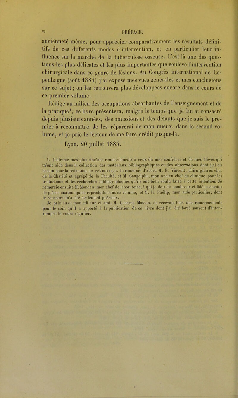 ancienneté même, pour apprécier comparativement les résultats défini- tifs de ces différents modes d'intervention, et en particulier leur in- fluence sur la marche de la tuberculose osseuse. C'est là une des ques- tions les plus délicates et les plus importantes que soulève l'intervention chirurgicale dans ce genre de lésions. Au Congrès international de Co- penhague (août 4884) j'ai exposé mes vues générales et mes conclusions sur ce sujet ; on les retrouvera plus développées encore dans le cours de ce premier volume. Rédigé au milieu des occupations absorbantes de l'enseignement et de la pratique*, ce livre présentera, malgré le temps que je lui ai consacré depuis plusieurs années, des omissions et des défauts que je suis le pre- mier à reconnaître. Je les réparerai de mon mieux, dans le second vo- lume, et je prie le lecteur de me faire crédit jusque-là. Lyon, 20 juillet 1885. 1. J'adresse mes plus sincères remerciements à ceux de mes confrères et de mes élèves qui m'ont aidé dans la collection des matériaux bibliographiques et des observations dont j'ai eu besoin pour la rédaction de cet ouvrage. Je remercie d'abord M. E. Vincent, chirurgien en chel' de la Charité et agrégé de la Faculté, et M. Gangolphe, mon ancien chef de clinique, pour les traductions et les recherches bibliographiques qu'ils ont bien voulu l'aire à cette intention. Je remercie ensuite M. Mondan, mon chef de laboratoire, à qui je dois de nombreux et fidèles dessins de pièces anatomiques, reproduits dans ce volume, et M. il Pliélip, mon aide particulier, dont le concours m'a été également précieux. Je prie aussi mon éditeur et ami, M. Georges Masson, de recevoir tous mes remerciements pour le soin qu'il a apporté à la publication de ce livre dont jai été forcé souvent d'inter- rompre le cours régulier.