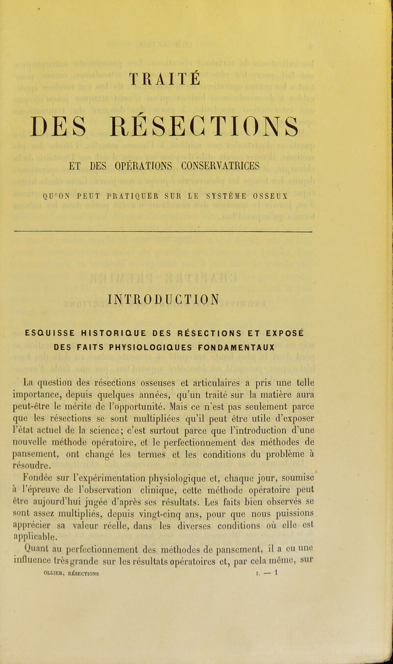 TRAITÉ DES RÉSECTIONS ET DES OPÉRATIONS CONSERVATRICES QU'ON PEUT PRATIQUER SUR LE SYSTÈME OSSEUX INTRODUCTION ESQUISSE HISTORIQUE DES RÉSECTIONS ET EXPOSÉ DES FAITS PHYSIOLOGIQUES FONDAMENTAUX La question des résections osseuses et articulaires a pris une telle importance, depuis quelques années, qu'un traité sur la matière aura peut-être le mérite de l'opportunité. Mais ce n'est pas seulement parce que les résections se sont multipliées qu'il peut être utile d'exposer l'état actuel de la science; c'est surtout parce que l'introduction d'une nouvelle méthode opératoire, et le perfectionnement des méthodes de pansement, ont changé les termes et les conditions du problème à résoudre. Fondée sur l'expérimentation physiologique et, chaque jour, soumise à l'épreuve de l'observation clinique, cette méthode opératoire peut être aujourd'hui jugée d'après ses résultats. Les faits bien observés se sont assez multipliés, depuis vingt-cinq ans, pour que nous puissions, apprécier sa valeur réelle, dans les diverses conditions où elle est applicable. Quant au perfectionnement des méthodes de pansement, il a eu une influence très grande sur les résultats opératoires et, par cela même, sur