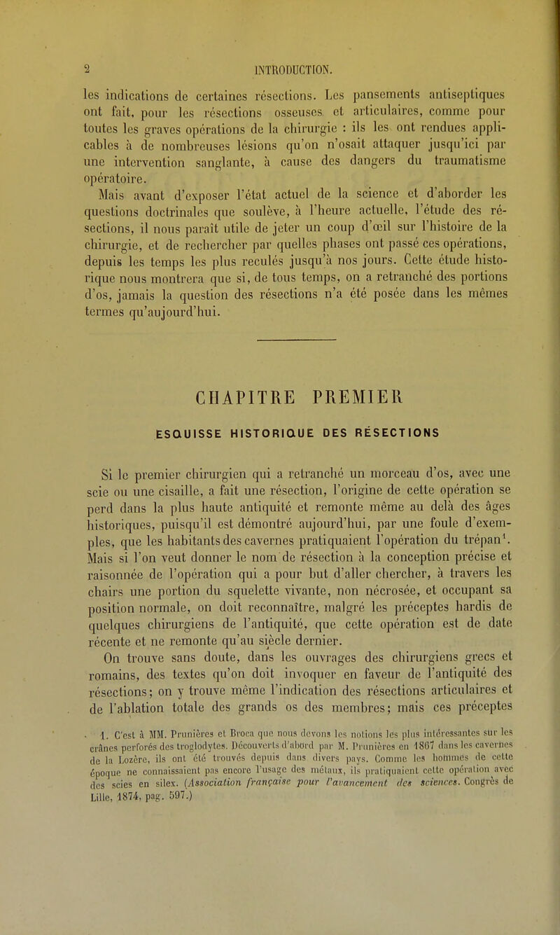 les indications de certaines resections. Les pansements antiseptiques ont fait, pour les résections osseuses et articulaires, comme pour toutes les graves opérations de la chirurgie : ils les ont rendues appli- cables à de nombreuses lésions qu'on n'osait attaquer jusqu'ici par une intervention sanglante, à cause des dangers du traumatisme opératoire. Mais avant d'exposer l'état actuel de la science et d'aborder les questions doctrinales que soulève, à l'heure actuelle, l'étude des ré- sections, il nous paraît utile de jeter un coup d'œil sur l'histoire de la chirurgie, et de recliercher par quelles phases ont passé ces opérations, depuis les temps les plus reculés jusqu'à nos jours. Cette étude histo- rique nous montrera que si, de tous temps, on a retranché des portions d'os, jamais la question des résections n'a été posée dans les mêmes termes qu'aujourd'hui. CHAPITRE PREMIER ESQUISSE HISTORIQUE DES RÉSECTIONS Si le premier chirurgien qui a retranché un morceau d'os, avec une scie ou une cisaille, a fait une résection, l'origine de cette opération se perd dans la plus haute antiquité et remonte même au delà des âges historiques, puisqu'il est démontré aujourd'hui, par une foule d'exem- ples, que les habitants des cavernes pratiquaient l'opération du trépan\ Mais si l'on veut donner le nom de résection à la conception précise et raisonnée de l'opération qui a pour but d'aller chercher, à travers les chairs une portion du squelette vivante, non nécrosée, et occupant sa position normale, on doit reconnaître, malgré les préceptes hardis de quelques chirurgiens de l'antiquité, que cette opération est de date récente et ne remonte qu'au siècle dernier. On trouve sans doute, dans les ouvrages des chirurgiens grecs et romains, des textes qu'on doit invoquer en faveur de l'antiquité des résections; on y trouve même l'indication des résections articulaires et de l'ablation totale des grands os des membres; mais ces préceptes i. C'est à MM. Prunières et Broea que nous devons les notions les plus intéressantes siir les crânes pcri'orés des troglodytes. Découverts d'iibord par M. Prunières en 1867 dans les cavcrlies de la Lozère, ils ont été trouvés depuis dans divers pays. Comme les hohimes de cette époque ne connaissaient pas encore l'usage des niélaux, ils pratiquaient celte opération avec des scies en silex. (Associaiion française pour l'avancement des sciences. Congres de Lille, 1874, pag. 597.)