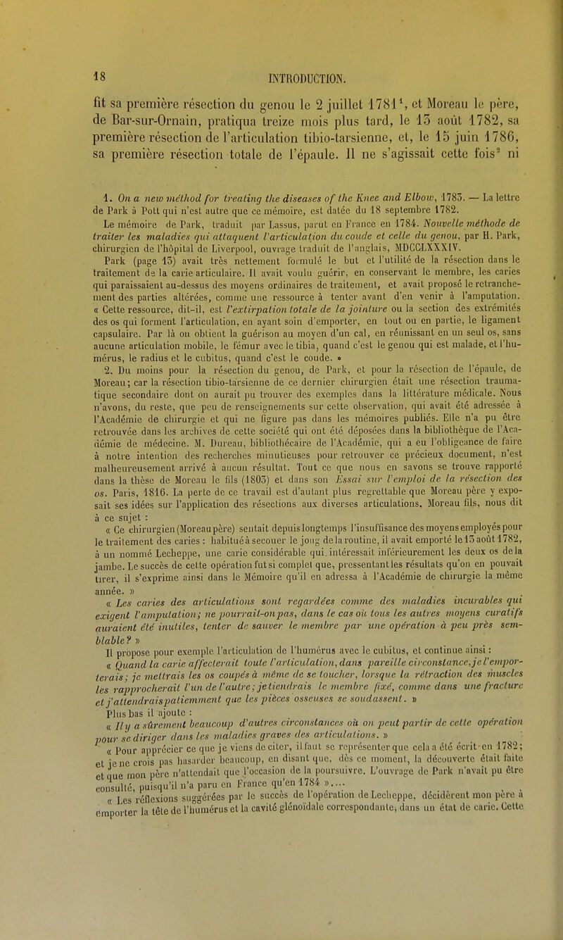 fit sa première résection du genou le 2 juillet 1781*, et Moreau le père, de Bar-sur-Ornain, pratiqua treize mois plus tard, le 15 août 1782, sa première résection de l'articulation tibio-tarsienne, et, le 15 juin 1786, sa première résection totale de l'épaule. 11 ne s'agissait cette fois^ ni 1. On a new mélhod for trealing the diseuses of the Knee and Elbow, 1783. — La lettre de Paik à Pott qui n'est autre que ce mémoire, est datée du 18 septembre 1782. Le mémoire de Parle, traduit par Lissus, parut en Fi'ance en 1784. Nouvelle méthode de traite}- les maladies qui attaquent l'articulation du coude et celle du genou, par H. Park, chirurgien de l'hôpital de Liverpool, ouvrage traduit de l'anglais, MDCCLXXXIV. Park (page 15) avait très nettement lormulé le but et l'utilité de la résection dans le traitement de la carie articulaire. Il avait voulu guérir, en conservaiit le membre, les caries qui paraissaient au-dessus des moyens ordinaires de traitement, et avait proposé le retranche- ment des parties allcrées, comme une ressource à tenter avant d'en venir à l'amputation. « Cette ressource, dit-il, est l'extirpation totale de la jointure ou la section des extrémités des os qui l'orment l'articulation, en ayant soin d'emporter, en tout ou en partie, le ligament capsulaire. Par là on obtient la guérison au moyen d'un cal, en réunissant en un seul os, sans aucune articulation mobile, le fémur avec le tibia, quand c'est le genou qui est malade, et l'hu- mérus, le radius et le cubitus, quand c'est le coude. » 2. Du moins pour la résection du genou, de Park, et pour la résection de l'épaule, de Moreau; car la résection tibio-tàrsienne de ce dernier chirurgien était une résection Irauma- tique secondaire dont on aurait pu trouver des exemples dans la littérature médicale. Nous n'avons, du reste, que peu de renseignements sur cette observation, qui avait été adressée à l'Académie de chirurgie et qui ne ligure pas dans les mémoires publiés. Elle n'a pu être retrouvée dans les archives de cette société qui ont été déposées dans la bibliothèque de l'Aca- démie de médecine. M. Bureau, bibliothécaire de l'Académie, qui a eu l'obligeance de l'aire à notre intention des recherches minutieuses pour retrouver ce précieux document, n'est malheureusement arrivé à aucun résultat. Tout ce que nous en savons se trouve rapporté dans la thèse de Moreau le fils (1803) et dans son Essai sur l'emploi de la résection des os. Paris, 1816. La perte de ce travail est d'autant plus regrettable que Moreau père y expo- sait ses idées sur Papplication des résections aux diverses articulations, Moreau fils, nous dit à ce sujet : « Ce chirurgien (Moreau père) sentait depuis longtemps l'insul'fisance des moyens employés pour le traitement des caries : habituéàsecouer le joug delaroutine, il avait emporté lel3aoûtl782, à un nommé Lecheppe, une carie considérable qui. intéressait inl'érieurement les deux os delà jambe. Le succès de cette opération fut si complet que, pressentant les résultats qu'on en pouvait tirer, il s'exprime ainsi dans le Mémoire qu'il en adressa à l'Académie de chirurgie la même année. » . « Les caries des articulations sont regardées comme des maladies incurables qui exigent l'amputation; ne pourrait-on pas ^ dans le cas où tous les autres moyens curatifs auraient été inutiles, tenter de sauver le membre par une opération à peu près sem- blable ?» Il propose pour exemple l'articulation de l'humérus avec le cubitus, et continue ainsi : a Quand la carie affeclerait toute l'articulation, dans pareille circonstance, jel'emjyor- ferais; je mettrais les os coupés à même de se toucher, lorsque la rétraction des muscles les rajjprochcrait l'un de l'autre; je tiendrais le membre fixé, comme dans une fracture et j'attendrais patiemment que les pièces osseuses se soudassent. » Plus bas il ajoute : « Ily a sûrement beaucoup d'autres circonstances où on peut partir de celle opération pour se diriger dans les tnaladies graves des articulations. t> « Pour apprécier ce que je viens de citer, ilfaut se représenter que cela a été écritcn 1782; et le ne crois pas hasarder beaucoup, en disant que, dès ce moment, la découverte était faite et que mon père n'attendait que l'occasion de la poursuivre. L'ouvrage de Park n'avait pu être consullé, puisqu'il n'a paru en France qu'en 1784 ...... « les réilexions suggérées par le succès de 1 opération deLeclieppe, décidèrent mon pere a Rraporter la tête de l'humérus et la cavité glénoïdale corrcspondanlei dans un étal de carie. Celle