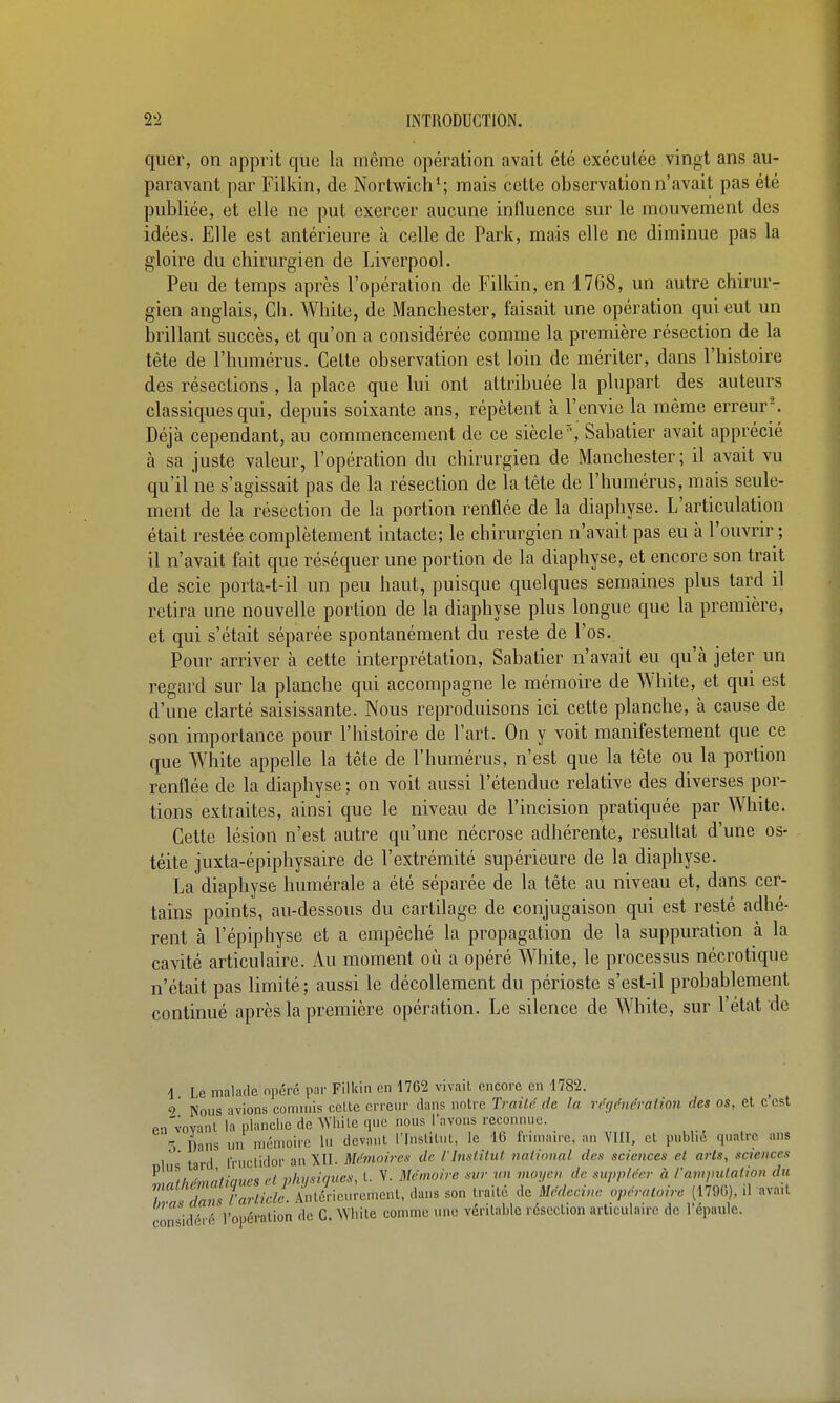 quer, on apprit que hi même opération avait été exécutée vingt ans au- paravant par Filkin, de Nortwicli*; mais cette observation n'avait pas été publiée, et elle ne put exercer aucune influence sur le mouvement des idées. Elle est antérieure à celle de Park, mais elle ne diminue pas la gloire du chirurgien de Liverpool. Peu de temps après l'opération de Filkin, en 1768, un autre chirur- gien anglais, Cli. AVhite, de Manchester, faisait une opération qui eut un brillant succès, et qu'on a considérée comme la première résection de la tête de l'humérus. Cette observation est loin de mériter, dans l'histoire des résections , la place que lui ont attribuée la plupart des auteurs classiques qui, depuis soixante ans, répètent à l'envie la même erreu^^ Déjà cependant, au commencement de ce siècle', Sabatier avait apprécié à sa juste valeur, l'opération du chirurgien de Manchester ; il avait vu qu'il ne s'agissait pas de la résection de la tête de l'humérus, mais seule- ment de la résection de la portion renflée de la diaphyse. L'articulation était restée complètement intacte; le chirurgien n'avait pas eu à l'ouvrir ; il n'avait fait que réséquer une portion de la diaphyse, et encore son trait de scie porta-t-il un peu haut, puisque quelques semaines plus tard il retira une nouvelle portion de la diaphyse plus longue que la première, et qui s'était séparée spontanément du reste de l'os. Pour arriver à cette interprétation, Sabatier n'avait eu qu'à jeter un regard sur la planche qui accompagne le mémoire de White, et qui est d'une clarté saisissante. Nous reproduisons ici cette planche, à cause de son importance pour l'histoire de Fart. On y voit manifestement que ce que White appelle la tète de l'humérus, n'est que la tète ou la portion renflée de la diaphyse ; on voit aussi l'étendue relative des diverses por- tions extraites, ainsi que le niveau de Fincision pratiquée par White. Cette lésion n'est autre qu'une nécrose adhérente, résultat d'une os- téite juxta-épiphysaire de l'extrémité supérieure de la diaphyse. La diaphyse humérale a été séparée de la tête au niveau et, dans cer- tains points, au-dessous du cartilage de conjugaison qui est resté adhé- rent à l'épiphyse et a empêché la propagation de la suppuration à la cavité articulaire. Au moment où a opéré White, le processus nécrotique n'était pas limité ; aussi le décollement du périoste s'est-il probablement continué après la première opération. Le silence de White, sur Fétit de 1 Le malade opéré par Filkin en 1762 vivait encore en 1782. 9 Nous avions conmiis celte erreur dans notre Traild de la régtfnéraitoîi des os, et cest f>n''vovanl la planche de Wiiile que nous l'avons reconnue. Dans un mémoire lu devant l'Inslilnl, le 16 frimaire, an VIII, et publie quatre ans I ' ' tard fructidor an XII. Mémoires de rinsUiul nalimial des sciences et arls, saences LTlhémàtiaues cL nlu/siques, t. V. Mémoire sur un moijcn de suppU'er à l'ampulation du Zm t arLiclL Antérieurement, dans son traité de Médecine opératoire (179(5), .1 avait considéré l'opération de C. Wbite comme une véritable résection arUculaire de l'épaule.