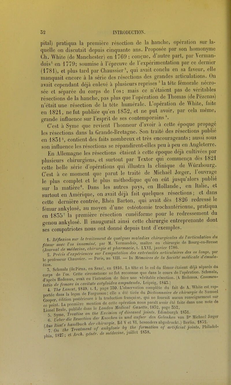 pital) pratiqua la première résection de la hanche, opération sur la- quelle on discutait depuis cinquante ans. Troposée par son homonyme Ch. While (de Manchester) en 1769 ; conçue, d'autre part, par Yerman- dois' en 1779; soumise à l'épreuve de l'expérimentation par ce dernier (1781), et plus tard par Chaussier% qui avait conclu en sa faveur, elle manquait encore à la série des résections des grandes articulations. On avait cependant déjà enlevé à plusieurs reprises Ma tête fémorale nécro- sée et séparée du corps de l'os ; mais ce n'étaient pas de véritables résections de la hanche, pas plus que l'opération de Thomas (de Pézcnas) n'était une résection de la tête humérale. L'opération de White, faite en 1821, ne fut publiée qu'en 1832, et ne put avoir, par cela même, grande influence sur l'esprit de ses contemporains *. C'est à Syme que revient l'honneur d'avoir à cette époque propagé les résections dans la Grande-Bretagne. Son traité des résections publié en 1851 % contient des faits nombreux et très encourageants; aussi sous son influence les résections se répandirent-elles peu à peu en Angleterre. En Allemagne les résections étaient à cette époque déjà cultivées par plusieurs chirurgiens, et surtout par Textor qui commença dès 1821 cette belle série d'opérations qui illustra la clinique de Wûrzbourg. C'est à ce moment que parut le traité de Michaël Jœger, l'ouvrage le plus complet et le plus méthodique qu'on eût jusqu'alors publié sur la matière. Dans les autres pays, en Hollande, en Italie, et surtout en Amérique, on avait déjà fait quelques résections; et dans cette dernière contrée, Rhéa Barton, qui avait dès 1826 redressé le fémur ankylosé, au moyen d'une ostéotomie trochantérienne, pratiqua en 1835'' la première résection cunéiforme pour le redressement du genou ankylosé. Il inaugurait ainsi cette chirurgie entreprenante dont ses compatriotes nous ont donné depuis tant d'exemples. 1 Réflexion sur le trailement de quelques maladies chirurgicales de l'articulation du fémur avec l'os innominé, par M. Ycrmandois, maître on chirurgie de Bourg-en-Bresse (Journal de médecine, chirurgie et pharmacie, t. LXYI, janvier 1786. 2 Précis d'expériences sur l'amputation des extrémités articulaires des os longs, par le professeur Cliaussier. - Paris, an VIU. — In Mémoires de la Société médicale d'émula- ^^T Schmalz (dePirna, en Saxe), en 1816. La tête et le col du fémur étaient déjà séparés du- corps de l'os. Celle circonslancc ne fut reconnue que dans le cours de l'opération. Schmalz, d'après Hedenus, avait eu l'inlenlion de faire une véritable résection. (A Hcdenus, Commcn- fnlin de femore in cavilate cotyloidea amputendo. Leipzig, 1843.) 4 The Lancet, \m, 1.1, page 559. L'observation complète du fait de A. White est rap- nortée dans la leçon de Fergusson; clic a été tirée du Dictionnaire de chirurgie de Samuel rnooer édition postérieure à la traduction française, qui ne fournit aucun renseignement sur noint I a première mention de celle opération nous paraît avoir été faite dans une note de îionelBeale publiée dans le London Médical Gazette, im, page 352. f Svme Treatise on the Excision of discascd joints. Edimburgh 1851. r' Ucljerdie liesection der Knochen in nnd aufscr dcn Gdcnken von D' Miclincl Jœger Ihist's handbuch der chirurgie. Bd V et VI, bcsonders abgedruckl.) Berlin, 1832. ^ 7 O lheTreatment of anhylosis by the formation of artifiaal joints. Philadcl- phia, 1827; et Arch. génér. de médecine, juillet 1838.