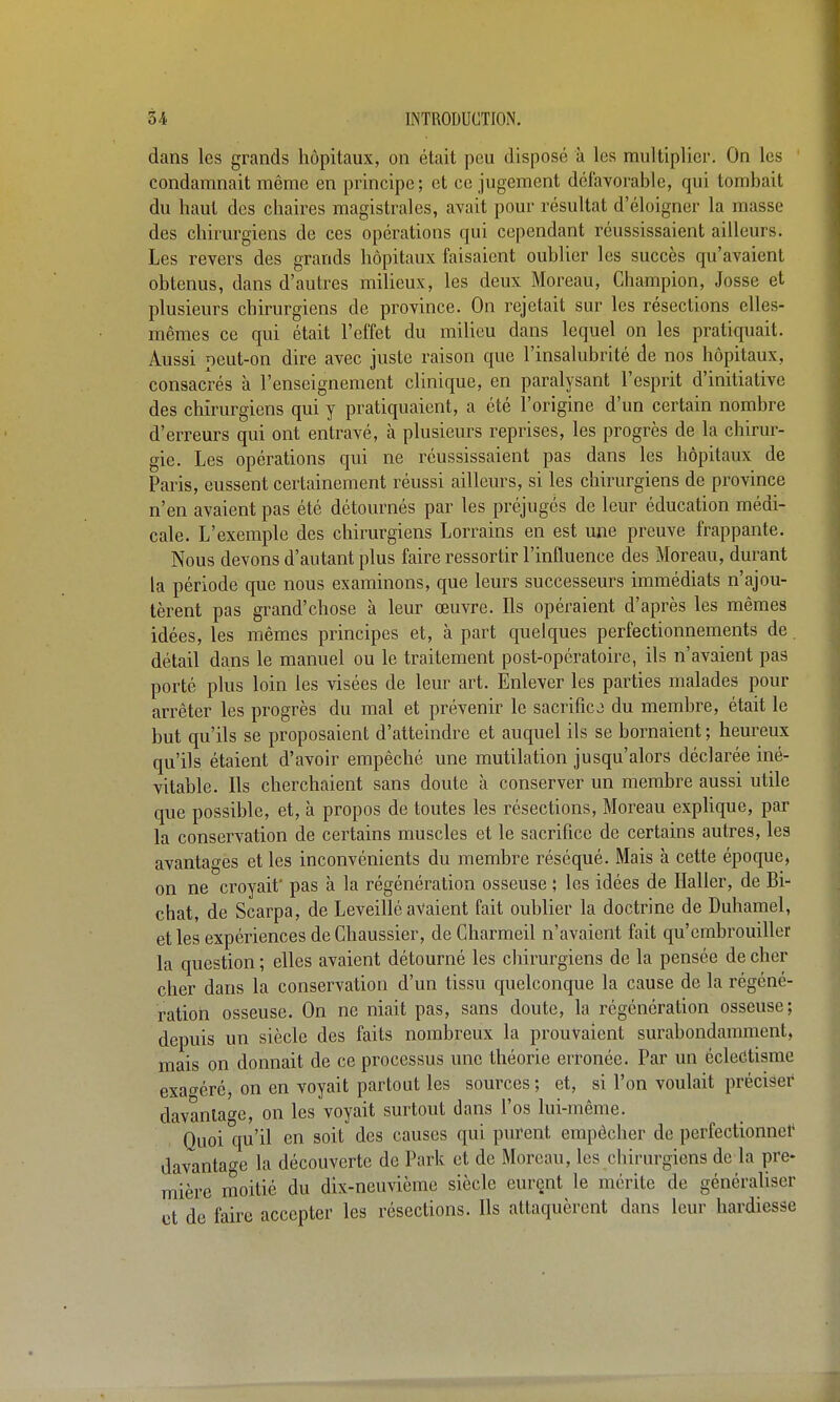 dans les grands hôpitaux, on était peu disposé à les multiplier. On les condamnait même en principe; et ce jugement défavorable, qui tombait du haut des chaires magistrales, avait pour résultat d'éloigner la masse des chirurgiens de ces opérations qui cependant réussissaient ailleurs. Les revers des grands hôpitaux faisaient oublier les succès qu'avaient obtenus, dans d'autres milieux, les deux Moreau, Champion, Josse et plusieurs chirurgiens de province. On rejetait sur les résections elles- mêmes ce qui était l'effet du milieu dans lequel on les pratiquait. Aussi peut-on dire avec juste raison que l'insalubrité de nos hôpitaux, consacrés à l'enseignement clinique, en paralysant l'esprit d'initiative des chirurgiens qui y pratiquaient, a été l'origine d'un certain nombre d'erreurs qui ont entravé, à plusieurs reprises, les progrès de la chirur- gie. Les opérations qui ne réussissaient pas dans les hôpitaux de Paris, eussent certainement réussi ailleurs, si les chirurgiens de province n'en avaient pas été détournés par les préjugés de leur éducation médi- cale. L'exemple des chirurgiens Lorrains en est une preuve frappante. Nous devons d'autant plus faire ressortir l'influence des Moreau, durant la période que nous examinons, que leurs successeurs immédiats n'ajou- tèrent pas grand'chose à leur œuvre. Ils opéraient d'après les mêmes idées, les mêmes principes et, à part quelques perfectionnements de. détail dans le manuel ou le traitement post-opératoire, ils n'avaient pas porté plus loin les visées de leur art. Enlever les parties malades pour arrêter les progrès du mal et prévenir le sacrifice du membre, était le but qu'ils se proposaient d'atteindre et auquel ils se bornaient ; heureux qu'ils étaient d'avoir empêché une mutilation jusqu'alors déclarée iné- vitable. Ils cherchaient sans doute à conserver un membre aussi utile que possible, et, à propos de toutes les résections, Moreau exphque, par la conservation de certains muscles et le sacrifice de certains autres, les avantages et les inconvénients du membre réséqué. Mais à cette époque, on ne croyait pas à la régénération osseuse ; les idées de Haller, de Bi- chat, de Scarpa, de Leveillé avaient fait oublier la doctrine de Duhamel, et les expériences de Chaussier, de Gharmeil n'avaient fait qu'embrouiller la question ; elles avaient détourné les chirurgiens de la pensée de cher cher dans la conservation d'un tissu quelconque la cause de la régéné- ration osseuse. On ne niait pas, sans doute, la régénération osseuse; depuis un siècle des faits nombreux la prouvaient surabondamment, mais on donnait de ce processus une théorie erronée. Par un éclectisme exao'éré, on en voyait partout les sources ; et, si l'on voulait préciser davanla^e, on les voyait surtout dans l'os lui-même. Quoi qu'^^ en soit des causes qui purent empêcher de perfectionne!' davantage la découverte de Park et de Moreau, les chirurgiens de la pre* mière moitié du dix-neuvième siècle eurçnt le mérite de généraliser et de faire accepter les résections. Ils attaquèrent dans leur hardiesse