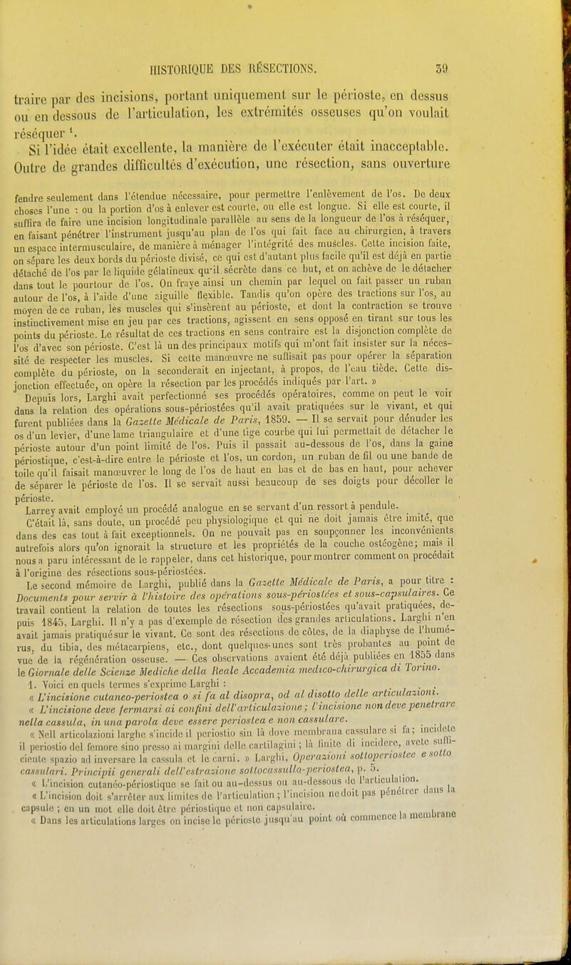 traire par des incisions, portant uniquement sur le périoste^ en dessus ou en dessous de l'articulation, les extrémités osseuses qu'on voulait réséquer ^ Si l'idée était excellente, la manière de l'exécuter était inacceptable. Outre de grandes difficultés d'exécution, une résection, sans ouverture fendre seulement dans l'étendue nécessaire, pour permettre l'enlèvement de l'os. De deux choses l'une : ou la portion d'os à enlever est courte, ou elle est longue. Si elle est courte, il suffira de faire une incision longitudinale parallèle au sens de la longueur de l'os à réséquer, en faisant pénétrer l'instrument'jusqu'au plan de l'os qui fait face au chirurgien, à travers un espace intermusculaire, de manière à ménager l'intégrité des muscles. Cette incision faite, on sépare les deux bords du périoste divisé, ce qui est d'autant plus facile qu'il est déjà en partie détaché de l'os par le liquide gélatineux qu'il sécrète dans ce but, et on achève de le détacher dans tout le pourtour de l'os. On fraye ainsi un chemin par lequel on fait passer un ruban autour de l'os, à l'aide d'une aiguille (lexiblc. Tandis qu'on opère des tractions sur l'os, au moyen de ce ruban, les muscles qui s'insèrent au périoste, et dont la contraction se trouve instinctivement mise en jeu par ces tractions, agissent en sens opposé en tirant sur tous les points du périoste. Le résultat de ces tractions en sens contraire est la disjonction complète de l'os d'avec son périoste. C'est là un des principaux motifs qui m'ont fait insister sur la néces- sité de respecter les muscles. Si cette manœuvre ne suffisait pas pour opérer la séparation complète du périoste, on la seconderait en injectant, à propos, de l'eau tiède. Cette dis- jonction effectuée, on opère la résection par les procédés indiqués par l'art. » Depuis lors, Larghi avait perfectionné ses procédés opératoires, comme on peut le voir dans la relation des opérations sous-périostées qu'il avait pratiquées sur le vivant, et qui furent publiées dans la Gazette Médicale de Paris, 1859. — Il se servait pour dénuder les os d'un levier, d'une lame triangulaire et d'une tige courbe qui lui permettait de détacher le périoste autour d'un point limité de l'os. Puis il passait au-dessous de l'os, dans la gaine périostique, c'est-à-dire eutre le périoste et l'os, un cordon, un ruban de fil ou une bande de toile qu'il faisait manœuvrer le long de l'os de haut en bas et de bas en haut, pour achever de séparer le périoste de l'os. Il se servait aussi beaucoup de ses doigts pour décoller le périoste. - j i Larrey avait employé un procédé analogue en se servant d un ressort a pendule. C'était là, sans doute, un piocédé peu physiologique et qui ne doit jamais être imité, que dans des cas tout à fait exceptionnels. On ne pouvait pas en soupçonner les inconvénients autrefois alors qu'on ignorait la structure et les propriétés de la couche ostéogène; mais il nous a paru intéressant de le rappeler, dans cet historique, pour montrer comment on procédait à l'origine des résections sous-périostées. Le second mémoire de Larghi, publié dans la Gazelle Médicale de Paris, a pour titre : Documents pour servir à l'histoire des opérations sous-périostées et sous-capsulaires. Ce travail contient la relation de toutes les résections sous-périostées qu'avait pratiquées, de- puis 1845, Larghi. 11 n'y a pas d'exemple de résection des grandes articulations. Larghi n en avait jamais pratiqué sur le vivant. Ce sont des résections décotes, de la diaphyse de l'hume- rus, du tibia, des métacarpiens, etc., dont quelques-unes sont très probantes au point de vue de la régénération osseuse. — Ces observations avaient été déjà publiées en 1855 dans le Giornale délie Scienze Mediche délia Realc Accadeniia medico-chirurgica di Torino. 1. Voici en quels termes s'exprime Larghi : ... « L'incisione cutaneo-periostea o si fa al disopra, ad al disollo délie articulazioni. « Lincisione deve fermarsi ai confini dell'urticiilazione ; l'incisione 7ion deve penetrarc nella cassula, in una parola deve essere perioslea e non cassulare. ■M «Nell articolazioni larghc s'incidc il pcriustio siu là (love monibrana cassulare .si la; uiculctc il pcriostio del feinore sino prcsso ai margiui dclle cartilagiui ; là liiiite di mcidere, nvcte sulli- ciente spazio ad iuvcrsarc la cassula et le carni. » Larghi, Operaziom sotlopcrwslee e sotto cassulari. Principii generali dell'cstrazione sollocassulla-periostea, p. 5. « L'incision cutanéo-périostique se fait ou au-dessus ou au-dessous de l'articulation. « L'incision doit s'arrêter aux limites de l'articulation ; l'incision ne doit pas pénétrer dans la capsule ; en un mot elle doit être périostique et non capsulairc. « Dans les articulations larges on incise le périoste jusqu'au point où commence la niemuianc