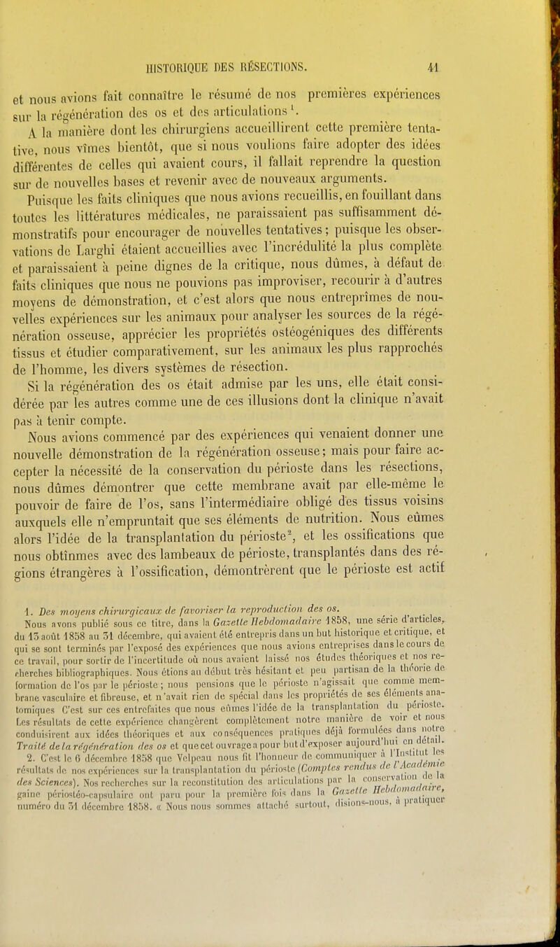 et nous avions fait connaître le résumé de nos premières expériences sur la régénération des os et des articulations A la manière dont les chirurgiens accueillirent cette première tenta- tive, nous vîmes bientôt, que si nous voulions faire adopter des idées différentes de celles qui avaient cours, il fallait reprendre la question sur de nouvelles bases et revenir avec de nouveaux arguments. Puisque les faits cliniques que nous avions recueillis, en fouillant dans toutes les littératures médicales, ne paraissaient pas suffisamment dé- monstratifs pour encourager de nouvelles tentatives ; puisque les obser- vations de Larghi étaient accueillies avec l'incrédulité la plus complète et paraissaient à peine dignes de la critique, nous dûmes, à défaut de faits cliniques que nous ne pouvions pas improviser, recourir à d'autres moyens de démonstration, et c'est alors que nous entreprîmes de nou- velles expériences sur les animaux pour analyser les sources de la régé- nération osseuse, apprécier les propriétés ostéogéniques des différents tissus et étudier comparativement, sur les animaux les plus rapprochés de l'homme, les divers systèmes de résection. Si la régénération des os était admise par les uns, elle était consi- dérée par les autres comme une de ces illusions dont la clinique n'avait pas à tenir compte. Nous avions commencé par des expériences qui venaient donner une nouvelle démonstration de la régénération osseuse; mais pour faire ac- cepter la nécessité de la conservation du périoste dans les résections, nous dûmes démontrer que cette membrane avait par elle-même le pouvoir de faire de l'os, sans l'intermédiaire obligé des tissus voisins auxquels elle n'empruntait que ses éléments de nutrition. Nous eûmes alors l'idée de la transplantation du périoste^ et les ossifications que nous obtînmes avec des lambeaux de périoste, transplantés dans des ré- gions étrangères à l'ossification, démontrèrent que le périoste est actif 1. Des moyens chirurgicaux de favoriser la reproduction des os. Nous avons publié sous ce titre, dans la Gazette Hebdomadaire 1858, une série d'articles, du 15 août 1858 au 31 décembre, qui avaient été enlreiiris dans un but historique et critique, et qui se sont terminés par l'exposé des expériences que nous avions entreprises dans le cours de ce travail, pour sortir de l'incertitude où nous avaient laissé nos études théoriques et nos re- rherches bibliographiques. Nous étions au début très hésitant et peu partisan de la thoone de formation de l'os pnr le périoste ; nous pensions que le périoste n'agissait que comme mem- brane vasculairc et fibreuse, et n'avait rien de spécial dans les propriétés de ses éléments ana- tomiques C'est sur ces entrefaites que nous eûmes l'idée de la transplantation du périoste. Les résultats de cette expérience changèrent complètement notre manière de voir et nous conduisirent aux idées théoriques et aux conséquences pratiques déjà ibrmulecs dans notre Traité delaréqéndration des os et que cet ouvrage a pour butd'exposer aujourdjiiu en (leiaii. 2. C'est le 0'décembre 1858 ((uc Vclpeau nous fit l'honneur de communiquer a ^^Mni ics résultats de nos expériences sur la transplantation du périoste (Com;;/cs rendus de l Acaxtenu des Sciences). Nos recherchc=i sur la reconstitution des arti(Hilations par la |™ <i;aine périostén-capsulaire ont paru pour la première l'ois dans la Gf'setle Ile !'''' numéro du TA décembre 1858. « Nous nous sommes attaché surtout, disions-nous, a pra j