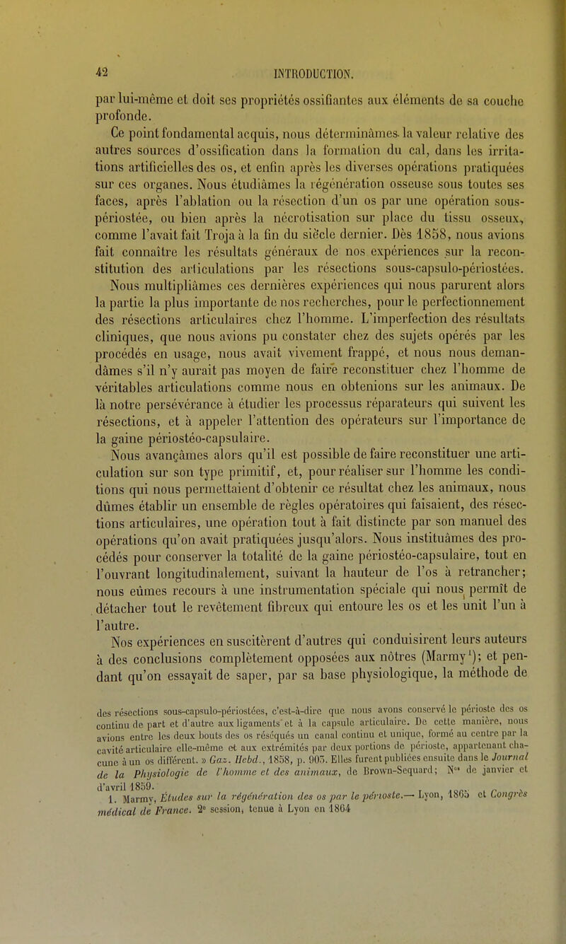 par lui-même et doit ses propriétés ossifiantes aux éléments de sa couche profonde. Ce point fondamental acquis, nous déterminâmes, la valeur relative des autres sources d'ossification dans la formation du cal, dans les irrita- tions artificielles des os, et enfin après les diverses opérations pratiquées sur ces organes. Nous étudiâmes la régénération osseuse sous toutes ses faces, après l'ablation ou la résection d'un os par une opération sous- périostée, ou bien après la nécrotisation sur place du tissu osseux, comme l'avait fait Troja à la fin du siècle dernier. Dès 1858, nous avions fait connaître les résultats généraux de nos expériences sur la recon- stitution des arliculations par les résections sous-capsulo-périostées. Nous multipliâmes ces dernières expériences qui nous parurent alors la partie la plus importante de nos recherches, pour le perfectionnement des résections articulaires chez l'homme. L'imperfection des résultats cliniques, que nous avions pu constater chez des sujets opérés par les procédés en usage, nous avait vivement frappé, et nous nous deman- dâmes s'il n'y aurait pas moyen de faire reconstituer chez l'homme de véritables articulations comme nous en obtenions sur les animaux. De là notre persévérance à étudier les processus réparateurs qui suivent les résections, et à appeler l'attention des opérateurs sur l'importance de la gaine périostéo-capsulaire. Nous avançâmes alors qu'il est possible de faire reconstituer une arti- culation sur son type primitif, et, pour réaliser sur l'homme les condi- tions qui nous permettaient d'obtenir ce résultat chez les animaux, nous dûmes établir un ensemble de règles opératoires qui faisaient, des résec- tions articulaires, une opération tout à fait distincte par son manuel des opérations qu'on avait pratiquées jusqu'alors. Nous instituâmes des pro- cédés pour conserver la totalité de la gaine périostéo-capsulaire, tout en l'ouvrant longitudinalement, suivant la hauteur de l'os à retrancher; nous eûmes recours à une instrumentation spéciale qui nous permît de détacher tout le revêtement fibreux qui entoure les os et les unit l'un à l'autre. Nos expériences en suscitèrent d'autres qui conduisirent leurs auteurs à des conclusions complètement opposées aux nôtres (Marmy ^); et pen- dant qu'on essayait de saper, par sa base physiologique, la méthode de des résections sous-capsulo-périosLées, c'est-à-dire que nous avons conservé le périoste des os continu de part et d'autre aux ligaments'et à la capsule articulaire. De cette manière, nous avions entre les deux bouts des os réséqués un canal continu et unique, formé au centre par la cavité articulaire elle-même et aux extrémités par deux portions de périoste, appartenant cha- cune àun os différent. » Gaz. Hebd., 1858, p. 905. Elles furent publiées ensuite dans le Journal de la Physiologie de l'homme et des animaux, de Brown-Sequard ; N» de janvier et d'avriH859. , . 1. Marmy, Études sur la régénération des os par le périoste.— Lyon, 180o et Longres médical de France. 2° session, tenue à Lyou en ISG^