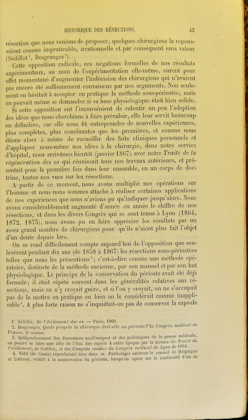 résection que nous venions de proposer, quelques chirurgiens la repous- saient comme impraticable, irrationnelle et par conséquent sans valeur fSédillotS Desgranges'-'). . „ j , , ' Cette opposition radicale, ces négations formelles de nos résultats expérimentaux, au nom de l'expérimentation elle-même, eurent pour effet momentané d'augmenter l'indécision des chirurgiens qui n'avaient pas encore été suffisamment convaincus par nos arguments. Non seule- ment on hésitait à accepter en pratique la méthode sous-périostée, mais on pouvait même se demander si sa base physiologique était bien solide. Si cette opposition eut l'inconvénient de ralentir un peu l'adoption des idées que nous cherchions à faire prévaloir, elle leur servit beaucoup en définitive, car elle nous fit entreprendre de nouvelles expériences, plus complètes, plus concluantes que les premières, et comme nous étions alors à même de recueillir des faits cliniques personnels et d'appliquer nous-même nos idées à la chirurgie, dans notre service d'hôpital, nous arrivâmes bientôt (janvier 1867) avec notre Traite' de la régénération des os qui réunissait tous nos travaux antérieurs, et pré- sentait pour la première fois dans leur ensemble, en un corps de doc- trine, toutes nos vues sur les résections. A partir de ce moment, nous avons multiplié nos opérations sur l'homme et nous nous sommes attaché à réaliser certaines applications de nos expériences que nous n'avions pu qu'indiquer jusqu'alors. Nous avons considérablement augmenté d'année en année le chiffre de nos résections, et dans les divers Congrès qui se sont tenus à Lyon (1864, 1872, 1873), nous avons pu en faire apprécier les résultats par un assez grand nombre de chirurgiens pour qu'ils n'aient plus fait l'objet d'un doute depuis lors. On se rend difficilement compte aujourd'hui de l'opposition que sou- levèrent pendant dix ans (de 1858 à 1867) les résections sous-périostées telles que nous les présentions'; c'est-à-dire comme une méthode opé- ratoire, distincte de la méthode ancienne, par son manuel et par son but physiologique. Le principe de la conservation du périoste avait été déjà formulé; il était répété souvent dans les généralités relatives aux ré- sections, mais on n'y croyait guère, et si l'on y croyait, on ne s'occupait pas de le mettre en pratique ou bien on le considérait comme inappli- cable*. A plus forte raison ne s'inquiétait-on pas de conserver la capsule 1. Sédillol, De l'évidement des os. — Paris, 1860. 2. Desgrangos, Quels progrès la chirurgie doil-elle au périoste ? la Congrès médical de France. 1 session. , ,. , 3. Indépendamment des discussions académiques et des polémiques de la presse medica^, on pourra se iairc une idée de l'étal des esprits à cette époque par la lecture du 2^'°'^  l'évidement, de Sodillot, et des Comptes rendus du Congres médical de Lyon de 1«0<- 4. Vidal (de Cassis) reproduisait bien dans sa Pathologie externe la conseil de Jln gaigne et Lisfranc, relatif à la conservation du péi'ioste, lorsqu'on opère sur la contuuiilo a un os