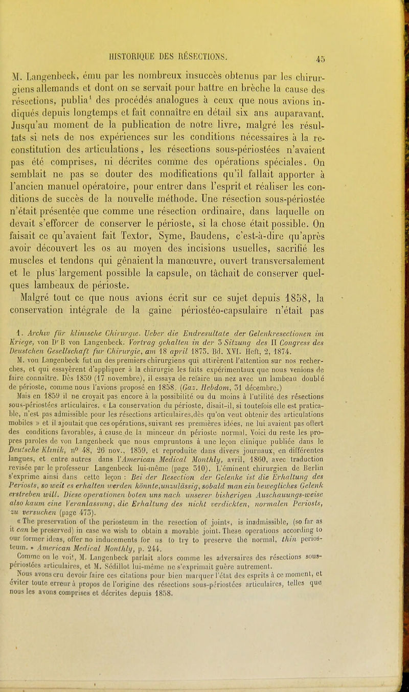 45 M. Langenbeck, ému par les nombreux insuccès obtenus par les chirur- giens allemands et dont on se servait pour battre en brèche la cause des résections, publia' des procédés analogues à ceux que nous avions in- diqués depuis longtemps et fait connaître en détail six ans auparavant. Jusqu'au moment de la publication de notre livre, malgré les résul- tats si nets de nos expériences sur les conditions nécessaires à la re- constitution des articulations, les résections sous-périostées n'avaient pas été comprises, ni décrites comtne des opérations spéciales. On semblait ne pas se douter des modifications qu'il fallait apporter à l'ancien manuel opératoire, pour entrer dans l'esprit et réaliser les con- ditions de succès de la nouvelle méthode. Une résection sous-périostée n'était présentée que comme une résection ordinaire, dans laquelle on devait s'efforcer de conserver le périoste, si la chose était possible. On faisait ce qu'avaient fait Textor, Syme, Baudens, c'est-à-dire qu'après avoir découvert les os au moyen des incisions usuelles, sacrifié les muscles et tendons qui gênaient la manœuvre, ouvert transversalement et le plus largement possible la capsule, on tâchait de conserver quel- ques lambeaux de périoste. Malgré tout ce que nous avions écrit sur ce sujet depuis 1858, la conservation intégrale de la gaine périostéo-capsulaire n'était pas 1. Archiv fiXr klimsche Chirurgie, lleber die Endresultale der Gelcnkreseclionm ini Krietje, von D''B von Langenbeck. Vorlrag gehalteii in der Z Silzung des II Congress des Deuslchen Gesellschafl fur Chirurgie, am 18 april 1875. Bd. XVI. Hcft, 2, 1874. M. voa Langenbeck fut un des premiers chirurgiens qui attirèrent l'attention sur nos recher- ches, et qui essayèrent d'appliquer à la chirurgie les laits expérimentaux que nous venions de faire connaître. Dès 1859 (17 novembre), il essaya de relaire un nez avec un lambeau doublé de périoste, connue nous l'avions proposé en 1858. {Gas. Hebdom, 51 décembre.) Mais en 1859 il ne croyait pas encore à la possibilité ou du moins à l'utilité des résections sous-périostées articulaires. « La conservation du périoste, disail-il, si toutefois elle est pratica- ble, n'est pas admissible pour les résections articulaires,dès qu'on veut obtenir des articulations mobiles » et il ajoutait que ces opérations, suivant ses premières idées, ne lui avaient pas ot'Iert des conditions l'avorable.s, à cause de la minceur dn périoste normal. Voici du reste les pro- pres paroles de von Langenbeck que nous empruntons à une ]eçon clinique publiée dans le Deutsche Klinik, n** 48, 26 nov., 1859, et reproduite dans divers journaux, en différentes langues, et entre autres dans VAmerican Médical Moiithhj, avril, 4860, avec traduction revisée par le professeur Langenbeck lui-même (page 510). L'éminent chirurgien de Berlin s'exprime ainsi dans cette leçon : Bei der Reseciion der Gelenke ist die Erhallung des Periosls, soweit es erhalten luerden kô!inle,unziilâssig, sobald man ein bewcgliches Gclenk eratj-eben ivill. Dièse opcralionen boLcn uns nach unsercr bisherigen Auschauungs-weisc also kaum eine Veranlassung, die Erhallung des nichl verdickten, nornialen Periosis, zu versuchen (page 473). « The préservation of the periosteum in the resection of joint?, is inadmissible, (so far as it can be preservod) in case we wish to obtain a niovablc joint. Thèse opérations according to our former idcas, offer no inducements for us lo try to préserve the normal, Ihin perios- teum. » American Médirai MonUily, p. 244. Comme on le voiî, M. Langenbeck parlait alors comme les adversaires des résections sous- periostées articulaires, et M. Sédillot lui-même ne s'exprimait guère autrement. Nous avons cru devoir faire ces citations pour bien marquer l'état des esprits à ce moment, et éviter toute erreur à propos de l'origine des résections sous-périostées articulaires, telles que nous les avons comprises et décrites depuis 1858.