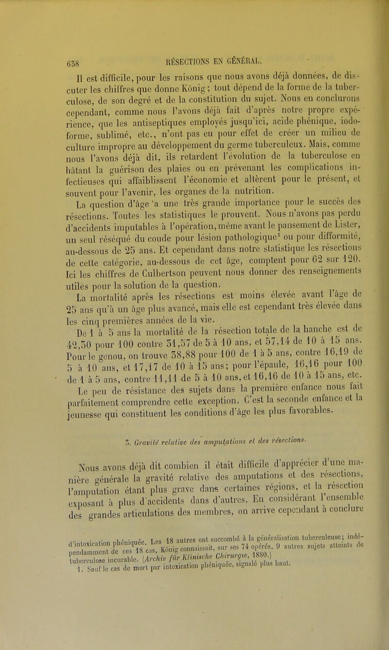 Il est difficile, pour les raisons que nous avons déjà données, de dis- cuter les chiffres que donne Kônig ; tout dépend de la forme de la tuber- culose, de son degré et de la constitution du sujet. Nous en conclurons cependant, comme nous l'avons déjà fait d'après notre propre expé- rience, que les antiseptiques employés jusqu'ici, acide phénique, iodo- forme, sublimé, etc., n'ont pas eu pour effet de créer un milieu de culture impropre au développement du germe tuberculeux. Mais, comme nous l'avons déjà dit, ils retardent l'évolution de la tuberculose en bâtant la guérison des plaies ou en prévenant les complications in- fectieuses qui affaiblissent l'économie et altèrent pour le présent, el souvent pour l'avenir, les organes de la nutrition. La question d'âge a une très grande importance pour le succès des résections. Toutes les statistiques le prouvent. Nous n'avons pas perdu d'accidents imputables à l'opération, même avant le pansement de Lister, un seul réséqué du coude pour lésion pathologique^ ou pour difformité, au-dessous de 25 ans. Et cependant dans notre statistique les résections de cette catégorie, au-dessous de cet âge, comptent pour 62 sur 120. Ici les chiffres de Culbertson peuvent nous donner des renseignements utiles pour la solution de la question. La mortalité après les résections est moins élevée avant l'âge de 25 ans qu'à un âge plus avancé, mais elle est cependant très élevée dans les cinq premières années de la vie. De 1 à 5 ans la mortalité de la résection totale de la hanche est de 42,50 pour 100 contre 31,57 de 5 à 10 ans, et 57,14 de 10 à 15 ans. Pour le genou, on trouve 38,88 pour 100 de 1 à 5 ans, contre 16,19 do 5 à 10 ans, et 17,17 de 10 à 15 ans; pour l'épaule, 16,16 pour 100 de 1 à 5 ans, contre 11,11 de 5 à 10 ans, et 16,16 de 10 à 15 ans, etc. Le peu de résistance des sujets dans la première enfance nous taiL parfaitement comprendre cette exception. C'est la seconde enfance et la jeunesse qui constituent les conditions d'âge les plus favorables. 5. Gravité relative des amputations et des résections. Nous avons déjà dit combien il était difficile d'apprécier d'une ma- nière générale la gravité relative des amputations et des résections, l'amputation étant plus grave dans certaines régions, et la résection exposant à plus d'accidents dans d'autres. En considérant 1 ensemble des grandes articulations des membres, on arrive cependant à conclure . . w • i T„o /i8 niitrpa ont succombé à la généralisalioli tuberculeuse; iiidc- d'intoxication pheniquée. «^J^^^ £^ g ,,,,,,, ,,jets atteints de nendamment de ces 18 cas, Konig conn.ubbdii, =j ■ .'oyi» \ tubïcTo e incurable. (Archiv filr KHnische Chirurgie, 18S0.) 1 S îe cas de mort par intoxication phén.quÉe, signale plus haut.