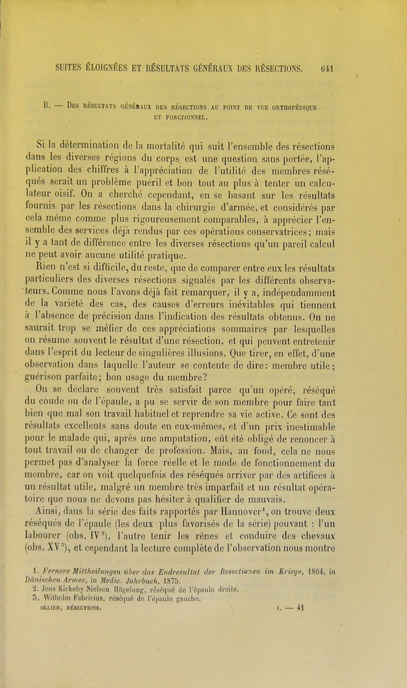 — Des résultats généraux des résections au point de vue orthopédique et fonctionnel. Si la détermination de la mortalité qui suit l'ensemble des résections dans les diverses régions du corps est une question sans portée, l'ap- plication des chiffres à l'appréciation de l'utilité des membres résé- qués serait un problème puéril et bon tout au plus à tenter un calcu- lateur oisif. On a cherché cependant, en se basant sur les résultats fournis par les résections dans la chirurgie d'armée, et considérés par cela même comme plus rigoureusement comparables, à apprécier l'en- semble des services déjà rendus par ces opérations conservatrices; mais il y a tant de différence entre les diverses résections qu'un pareil calcul ne peut avoir aucune utilité pratique. Rien n'est si diflicile, du reste, que de comparer entre eux les résultats particuliers des diverses résections signalés par les différents observa- teurs. Comme nous l'avons déjà fait remarquer, il y a, indépendamment de la variété des cas, des causes d'erreurs inévitables qui tiennent à l'absence de précision dans l'indication des résultats obtenus. On ne saurait trop se méfier de ces appréciations sommaires par lesquelles on résume souvent le résultat d'une résection, et qui peuvent entretenir dans l'esprit du lecteur de singulières illusions. Que tirer, en effet, d'une observation dans laquelle l'auteur se contente de dire: membre utile; guérison parfaite; bon usage du membre? On se déclare souvent très satisfait parce qu'un opéré, réséqué du coude ou de l'épaule, a pu se servir de son membre pour faire tant bien que mal son travail habituel et reprendre sa vie active. Ce sont des résultats excellents sans doute en eux-mêmes, et d'un prix inestimable pour le malade qui, après une amputation, eût été obligé de renoncer à tout travail ou de changer de profession. Mais, au fond, cela ne nous permet pas d'analyser la force réelle et le mode de fonctionnement du membre, car on voit quelquefois des réséqués arriver par des artifices à un résultat utile, malgré un membre très imparfait et un résultat opéra- toire que nous ne devons pas hésiter à qualifier de mauvais. Ainsi, dans la série des faits rapportés par Hannover*, on trouve deux réséqués de l'épaule (les deux plus favorisés de la série) pouvant : l'un labourer (obs. IV l'autre tenir les rênes et conduire des chevaux (obs. XV '), et cependant la lecture complète de l'observation nous montre 1. Fcrnere MiUheilungen ûber das Endresullal dcr Resectionen im Kriege, 18G4, in Dànischcn Armée, in Medic. Jahrbuch. 1875. 2. Jens Kirkcby INielsen Jlogclung, ruséqiic de l'cpaulc droite. 3. Williclm Fnbi icius, réséqué de l'épaule gauche.