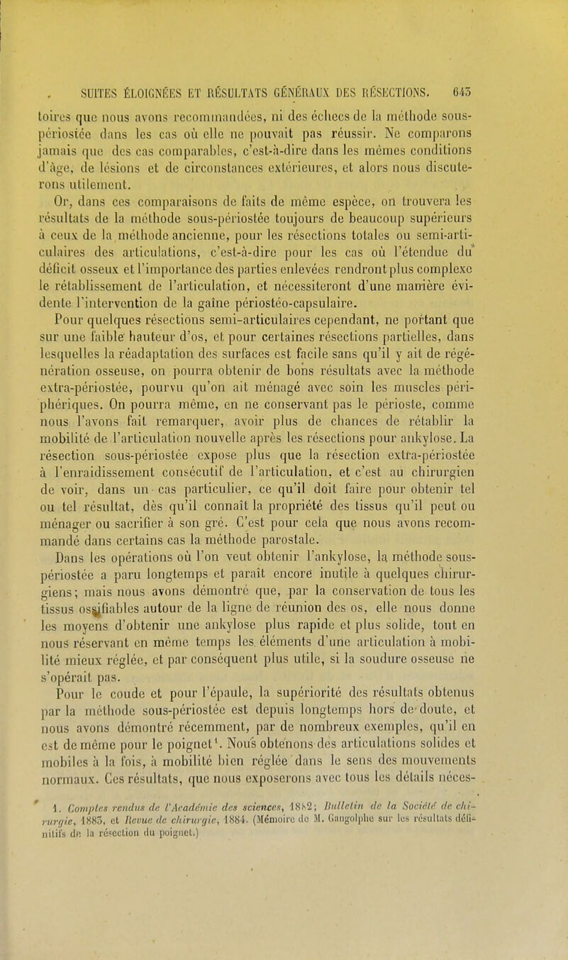 toiros que nous avons reconunanilcos, ni des échecs de la méthode sous- périosice dans les cas où clic ne pouvait pas réussir. Ne comparons jamais que des cas comparables, c'est-à-dire dans les mêmes conditions d'âge, de lésions et de circonstances extérieures, et alors nous discute- rons utilement. Or, dans ces comparaisons de faits de même espèce, on trouvera les résultats de la méthode sous-périostée toujours de beaucoup supérieurs à ceux de la méthode ancienne, pour les résections totales ou semi-arti- culaires des articulations, c'est-cà-dire pour les cas où l'étendue du déficit osseux et l'importance des parties enlevées rendront plus complexe le rétablissement de l'articulation, et nécessiteront d'une manière évi- dente l'intervention de la gaîne périostéo-capsulaire. Pour quelques résections semi-articulaires cependant, ne portant que sur une faible hauteur d'os, et pour certaines résections partielles, dans lesquelles la réadaptation des surfaces est facile sans qu'il y ait de régé- nération osseuse, on pourra obtenir de bons résultats avec la méthode extra-périostée, pourvu qu'on ait ménagé avec soin les muscles péri- phériques. On pourra même, en ne conservant pas le périoste, comme nous l'avons fait remarquer, avoir plus de chances de rétablir la mobilité de l'articulation nouvelle après les résections pour ankylose. La résection sous-périostée expose plus que la résection extra-périostée à l'enraidissement consécutif de l'articulation, et c'est au chirurgien de voir, dans un cas particulier, ce qu'il doit faire pour obtenir tel ou tel résultat, dès qu'il connaît la propriété des tissus qu'il peut ou ménager ou sacrifier à son gré. C'est pour cela que nous avons recom- mandé dans certains cas la méthode paroslalc. Dans les opérations où l'on veut obtenir l'ankylose, la méthode sous- périostée a paru longtemps et paraît encore inutile à quelques chirur- giens ; mais nous avons démontre que, par la conservation de tous les tissus os^fiables autour de la ligne de réunion des os, elle nous donne les moyens d'obtenir une ankylose plus rapide et plus solide, tout en nous réservant en même temps les. éléments d'une articulation à mobi- lité mieux réglée, et par conséquent plus utile, si la soudure osseuse ne s'opérait pas. Pour le coude et pour l'épaule, la supériorité des résultats obtenus parla méthode sous-périostée est depuis longtemps hors de-doute, et nous avons démontré récemment, par de nombreux exemples, qu'il en est de même pour le poignet^ Nous obtenons des articulations solides et mobiles à la fois, à mobilité bien réglée dans le sens des mouvements normaux. Ces résultats, que nous exposerons avec tous les détails néces- ' \. Comptes rendus de l'Académie des sciences, 1.S.S2; Bnlleiin de la SocicW de chi- rurgie, 1883, et lievue de chirurgie, 1884. (Mémoire de M. liaiigolplie sur les résultais défi^ nilii's dn la résection du poignet.)