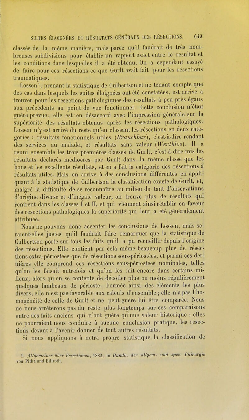 classés de la même manière, mais parce qu'il faudrait de très nom- breuses subdivisions pour établir un rapport exact entre le résultat et les conditions dans lesquelles il a été obtenu. On a cependant essayé de faire pour ces résections ce que Gurlt avait fait pour les résections traumatiques. Lossen', prenant la statistique de Culbertson et ne tenant compte que des cas dans lesquels les suites éloignées ont été constatées, est arrivé à trouver pour les résections patliologiques des résultats à peu près égaux aux précédents au point de vue fonctionnel. Cette conclusion n'était guère prévue; elle est en désaccord avec l'impression générale sur la supériorité des résultats obtenus après les résections pathologiques. Lossen n'y est arrivé du reste qu'en classant les résections en deux caté- gories : résultats fonctionnels utiles [Brauchbar), c'est-à-dire rendant des services au malade, et résultats sans valeur (Werthlos). 11 a réuni ensemble les trois premières classes de Gurlt, c'est-à-dire mis les résultats déclarés médiocres par Gurlt dans la même classe que les bons et les excellents résultats, et en a fait la catégorie des résections à résultats utiles. Mais on arrive à des conclusions différentes en appli- quant à la statistique de Culbertson la classification exacte de Gurlt, et, malgré la difficulté de se reconnaître au milieu de tant d'observations d'origine diverse et d'inégale valeur, on trouve plus de résultats qui rentrent dans les classes I et II, et qui viennent ainsi rétablir en faveur des résections pathologiques la supériorité qui leur a été généralement attribuée. Nous ne pouvons donc accepter les conclusions de Lossen, mais se- raient-elles justes qu'il faudrait faire remarquer que la statistique de Culbertson porte sur tous les faits qu'il a pu recueillir depuis l'origine des résections. Elle contient par cela même beaucoup plus de résec- tions extra-périostées que de résections sous-périostées, et parmi ces der- nières elle comprend ces résections sous-périostées nominales, telles qu'on les faisait autrefois et qu'on les fait encore dans certains mi- lieux, alors qu'on se contente de décoller plus ou moins régulièrement quelques lambeaux de périoste. Formée ainsi des éléments les plus divers, elle n'est pas favorable aux calculs d'ensemble ; elle n'a pas l'ho- mogénéité de celle de Gurlt et ne peut guère lui être comparée. Nous ne nous arrêterons pas du reste plus longtemps sur ces comparaisons entre des faits anciens qui n'ont guère qu'une valeur historique : elles ne pourraient nous conduire à aucune conclusion pratique, les résec- tions devant à l'avenir donner de tout autres résultats. Si nous appliquons à notre propre statistique la classification de 1. Allgemeines ûber ncsecLionen, \W,Ï, in Handb. der allgem. und spec. Chirurgie Ton Pithi und Bilirolh.