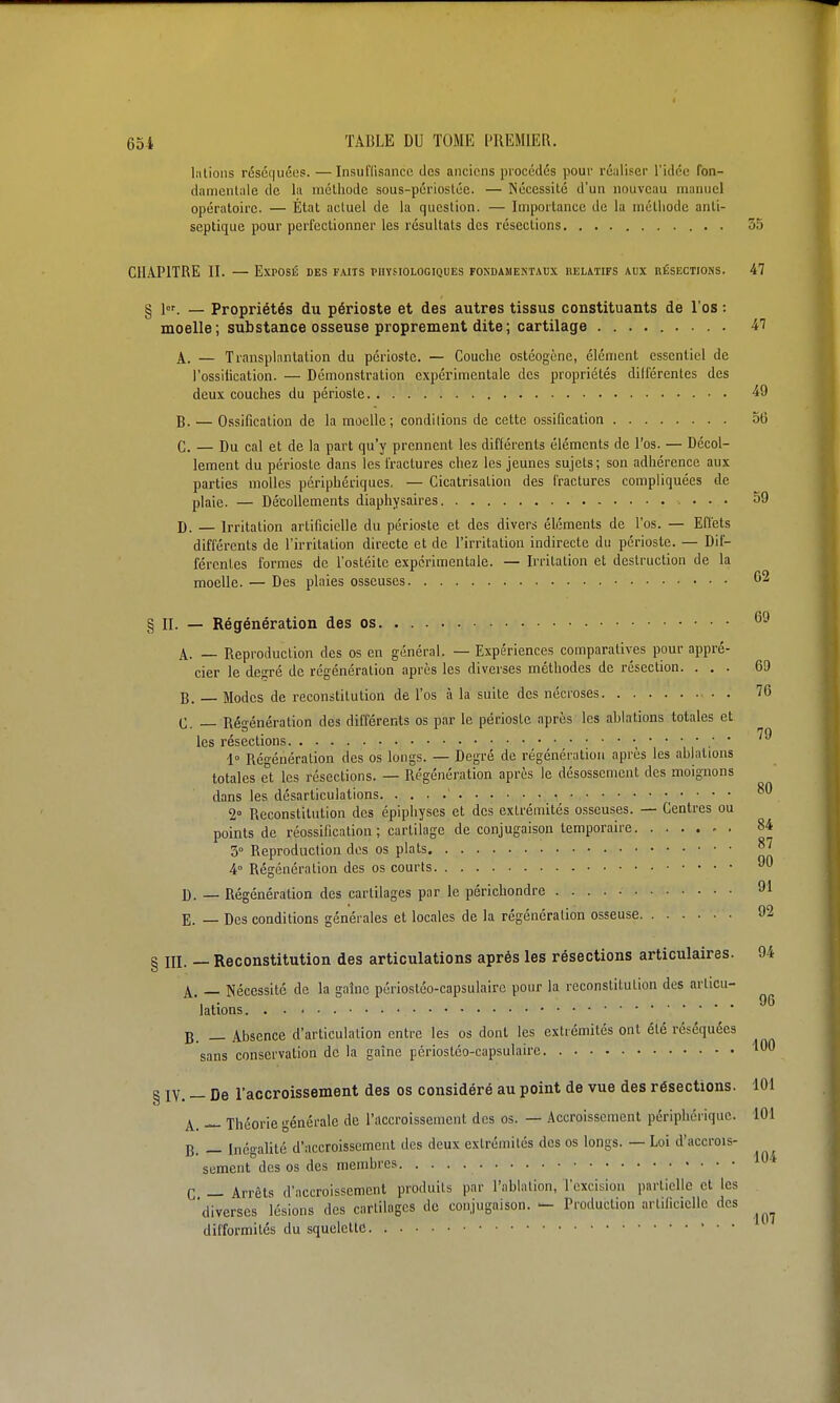 lalions réséquées. —Insuffisance des anciens procédés pour réaliser l'idée fon- damenlale de la mclhodc sous-périostée. — Nécessité d'un nouveau manuel opératoire. — État actuel de la question. — Importance de la uiélliode anti- septique pour perfectionner les résultats des résections 35 C11.\P1TRE II. — Exposé des faits physiologiques fondamentaux helatifs aux nÉSECTiotis. 47 § lor. — Propriétés du périoste et des autres tissus constituants de l'os : moelle; substance osseuse proprement dite; cartilage ......... il A. — Transplantation du périoste. — Couche ostéogène, élément essentiel de l'ossilication. — Démonstration expérimentale des propriétés dilfércntes des deux couches du périoste • ■ 49 B. — Ossification de la moelle; conditions de cette ossification 5( G. — Du cal et de la part qu'y prennent les différents éléments de l'os. — Décol- lement du périoste dans les fractures chez les jeunes sujets; son adhérence aux parties molles périphériques. — Cicatrisation des fractures compliquées de plaie. — Décollements diaphysaires 5! D. — Irritation artificielle du périoste et des divers éléments de l'os. — Effets différents de l'irritation directe et de l'irritation indirecte du périoste. — Dif- férentes formes de l'ostéite expérimentale. — Irritation et destruction de la moelle. — Des plaies osseuses 0 § II. — Régénération des os. 6 A. _ Reproduction des os en général. — Expériences comparatives pour appré- cier le dejrré de régénération après les diverses méthodes de résection. ... 6 B. Modes de reconstitution de l'os à la suite des nécroses 7 (• _ Rén'énération des différents os par le périoste après les ablations totales et . • 7 les resections 1° Régénération des os longs. — Degré de régénération après les ablations totales et les résections. — Régénération après le désossemcnt des moignons dans les désarticulations ^ 2° Reconstitution des épiphyscs et des extrémités osseuses. — Centres ou points de réossification; cartilage de conjugaison temporaire ^ 3° Reproduction des os plats • • • ^ 4° Régénération des os courts D. — Régénération des cartilages par le périchondre - E. _ Des conditions générales et locales de la régénération osseuse î III. — Reconstitution des articulations après les résections articulaires. 9- A. — Nécessité de la gaînc périostéo-capsulairc pour la reconstitution des articu- lations B. _ Absence d'articulation entre les os dont les extrémités ont été réséquées sans conservation de la gaîne périostco-capsulaire § IV. — De l'accroissement des os considéré au point de vue des résections. 1 A. — Théorie générale de l'accroissement des os. — .Accroissement périphérique. 1 B. — inénalité d'accroissement des deux extrémités des os longs. — Loi d'accrois- sement des os des membres ' C — Arrêts d'accroissement produits par l'ablation, l'excision partielle et les 'diverses lésions des cartilages de conjugaison. - Production artificielle des ^ difformités du squelette