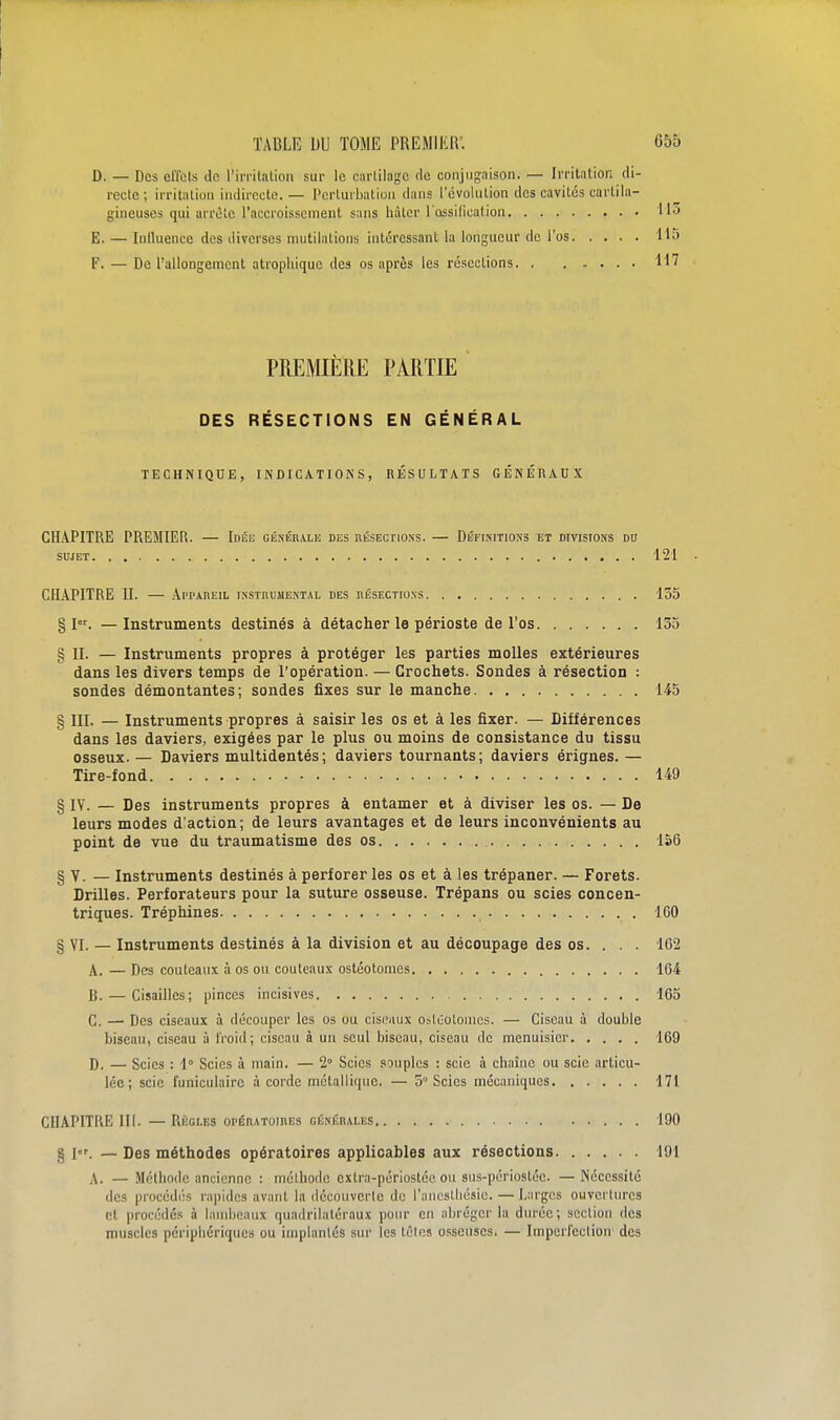 D. — Des effets de l'irritation sur le cartilage de conjugaison. — Irritation di- recte ; irritation indirecte. — Perturbation dans l'évolution des cavités cartila- gineuses qui airèlc l'accroissement s;ins hâter l'ossificalion Ho E. — Inlluence des diverses mutilations intéressant la longueur de l'os 115 F. — De l'allongement atrophique des os après les résections 117 PREMIÈRE PARTIE DES RÉSECTIONS EN GÉNÉRAL TECHNIQUE, INDICATIONS, UÉSULTATS GÉNÉRAUX CHAPITRE PREMIER. — Idée généiiale des nÉSEcnoss. — Définitions et divisions du SUJET 121 - CHAPITRE II. — Appareil instbuuental des nÉSECiioxs 135 §1. — Instruments destinés à détacher le périoste de l'os 135 § II. — Instruments propres à protéger les parties molles extérieures dans les divers temps de l'opération. — Crochets. Sondes à résection : sondes démontantes; sondes fixes sur le manche 145 § III. — Instruments propres à saisir les os et à les fixer. — Différences dans les daviers, exigées par le plus ou moins de consistance du tissu osseux. — Daviers multidentés; daviers tournants; daviers érignes. — Tire-fond 149 § lY. — Des instruments propres à entamer et à diviser les os. — De leurs modes d'action; de leurs avantages et de leurs inconvénients au point de vue du traumatisme des os 1S6 § Y. — Instruments destinés à perforer les os et à les trépaner. — Forets. Drilles. Perforateurs pour la suture osseuse. Trépans ou scies concen- triques. Tréphines 160 § VI. — Instruments destinés à la division et au découpage des os. . . . 162 A. — Des couteaux à os ou couteaux ostéotomes 164 B. — Cisailles; pinces incisives 165 C. —■ Des ciseaux à découper les os ou cisnaux osluolonios. — Ciseau à double biseau, ciseau à froid; ciseau à un seul biseau, ciseau de menuisier 169 D. — Scies : 1° Scies à main. — 2° Scies souples : scie à chaîne ou scie articu- lée ; scie funiculaire à corde métallique. — 5 Scies mécaniques 171 CHAPITRE m. — Règles opératoiiies oÉNÉnALES 190 g jor —Des méthodes opératoires applicables aux résections 191 A. — Méthode ancienne : méthode extra-périostéc ou sus-périostéc. —Nécessité des procédés rapides avant la dccouverle de l'ancstliésic.—Larges ouvertures et procédés à lambeaux quadrilatéraux pour en abréger la durée; section des muscles périphériques ou implantés sur les tclos osseuses. — Imperfection des