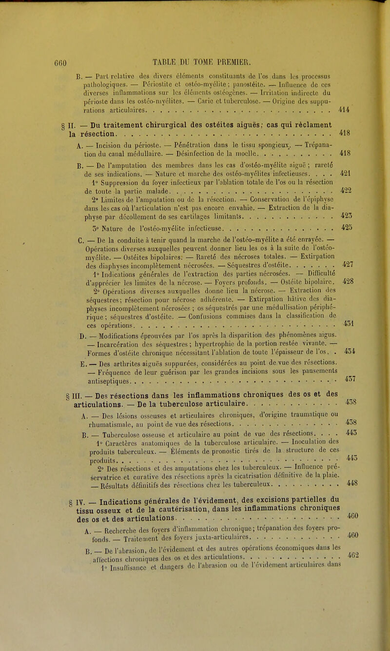 B. — Pai'l relative des divers clémcnls constiluanls de l'os dans les processus paliiologiques. — Péiioslile et ostéo-myéliLe ; panostéile. — liiduence de ces diverses inflammalions sur les éléments osléoy;(;nes. — Irritation indirecte du périoste dans les ostéo-niyélites. — Carie et tuberculose. — Orifjine des suppu- rations articulaires 414 § II. — Du traitement chirurgical des ostéites aiguës; cas qui réclament la résection ^18 A. — Incision du périoste. — Pénétration dans le tissu spongieux. — Trépana- lion du canal médullaire. — Désinfection de la moelle 418 B. — De l'amputation des membres dans les cas d'ostéo-myélite aiguë ; rareté de ses indications. —Nature et marche des ostéo-myélites infectieuses. . . . 421 1° Suppression du foyer infectieux par l'ablation totale de l'os ou la résection de toute la partie malade 422 2° Limites de l'amputation ou de la résection. — Conservation de l'épiphysc dans les cas oii l'articulation n'est pas encore envahie. — Extraction de la dia- physe par décollement de ses cartilages limitants 423 5° Nature de l'osléo-myélite infectieuse 425 C. — De la conduite à tenir quand la marche de l'ostéo-myélite a été eni-ayée. — Opérations diverses auxquelles peuvent donner lieu les os à la suite de l'ostéo- myélite. — Ostéites bipolaires; — Rareté des nécroses totales. — Extirpation des diaphyses incomplètement nécrosées. —Séquestres d'ostéite 427 i Indications générales de l'extraction des parties nécrosées. — Difliculté d'apprécier les limites de la nécrose. — Foyers profonds. — Ostéite bipolaire. 428 2° Opérations diverses auxquelles donne lieu la nécrose. — Extraction des séquestres; résection pour nécrose adhérente. — Extirpation hàlive des dia- physes incomplètement nécrosées ; os séquestrés par une méduUisation périphé- rique ; séquestres d'ostéite. — Confusions commises dans la classification de ces opérations -^51 D. _ Modifications éprouvées par l'os après la disparition des phénomènes aigus. — Incarcération des séquestres ; hypertrophie de la portion restée vivante. — Formes d'ostéite chronique nécessitant l'ablation de toute l'épaisseur de l'os, . 434 E. — Des arthrites aiguës suppurées, considérées au point de vue des résections. — Fréquence de leur guérison par les grandes incisions sous les pansements antiseptiques • ^^^ § III. — Des résections dans les inflammations chroniques des os et des articulations. — De la tuberculose articulaire 438 A. — Des lésions osseuses et articulaires chroniques, d'oi'igine traumatique ou rhumatismale, au point de vue des résections 438 B. — Tuberculose osseuse et articulaire au point de vue des résections. ... 445 1° Caractères anatomiques de la tuberculose articulaire. — Inoculation des produits tuberculeux. — Éléments de pronostic tirés de la structure de ces produits ; ^^^^ 2° Des résections et des amputations chez les tuberculeux. -- Iniluence pré- servatrice et curative des résections après la cicatrisation définitive de la plaie. — Résultats définitifs des résections chez les tuberculeux 448 § IV. — Indications générales de l'évidement, des excisions partielles du tissu osseux et de la cautérisation, dans les inflammations chroniques des os et des articulations 'iCO A. — Recherche des foyers d'inflammation chronique; trépanation des foyers pro- fonds. — Traitement des foyers juxta-articulaires ■i60 B. — De l'abrasion, de l'évidement et des autres opérations économiques dans les affections chroniques des os et des articulations . ^62 1 Insuffisance et dangers de l'abrasion ou de l'évidement arliculau-cs dans