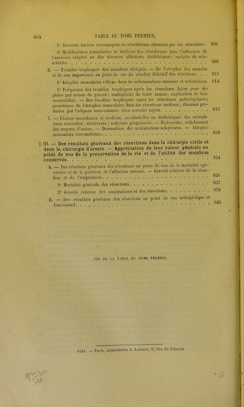 i 'l'ABLli DU TOME PUEMIEK. 1 Diverses Iwincs analomiqUes rle noarthroses obtenues par les rcscclioiis. 608 2° Modilicalioiis secondaires el tardives des ncarlliroses souj rinduencc de l'exercice exagéré ou des diverses affections diatliésiques ; variclés de néo- arthrite ■ • 609 B. Troubles trophiqucs des membres réséqués. — De l'atrophie des muscles et de son importance au point de vue du résultat définitif des résections. . . 613 1° Atrophie musculaire réflexe dans les inflammations osseuses et articulaires. 014 2° Fréquence des troubles trophiques après les résections faites pour des plaies par armes de guerre ; multiplicité de leurs causes ; explication de leur incurabilité. — Des troubles trophiques après les résections pathologiques; persistance de l'atrophie musculaire dans les résections tardives ; illusions pro- duites par l'adipose sous-cutanée chez certains sujets 615 C. — Lésions secondaii-es et tardives, accidentelles ou diathésiques des articula- tions nouvelles; sécheresse; ankylose progressive. — Ilydropisie; relâchement des moyens d'union. — Dessoudure de', articulations ankylosées. — Atrophie musculaire intermittente 620 § III. — Des résultats généraux des résections dans la chirurgie civile et dans la chirurgie d'armée. — Appréciation de leur valeur générale au point de vue de la préservation de la vie et de l'utilité des membres • 624 conserves A. — Des résultats généraux des résections au point de vue de la mortalité opé- ratoire et de la eucrison de l'affection osseuse. — Gravité relative de la résec- tion et de l'amputation 1° Mortalité générale des résections 627 2° Gravité relative des amputations et des résections 658 B. — Des résultats généraux des résections au point de vue ortiiopédique et fonctionnel riN nu I.A TADl.E DU TO.ME PREMIER. 0581. — Paris, imprimerie A. Lahure, 9, rue de Heurus