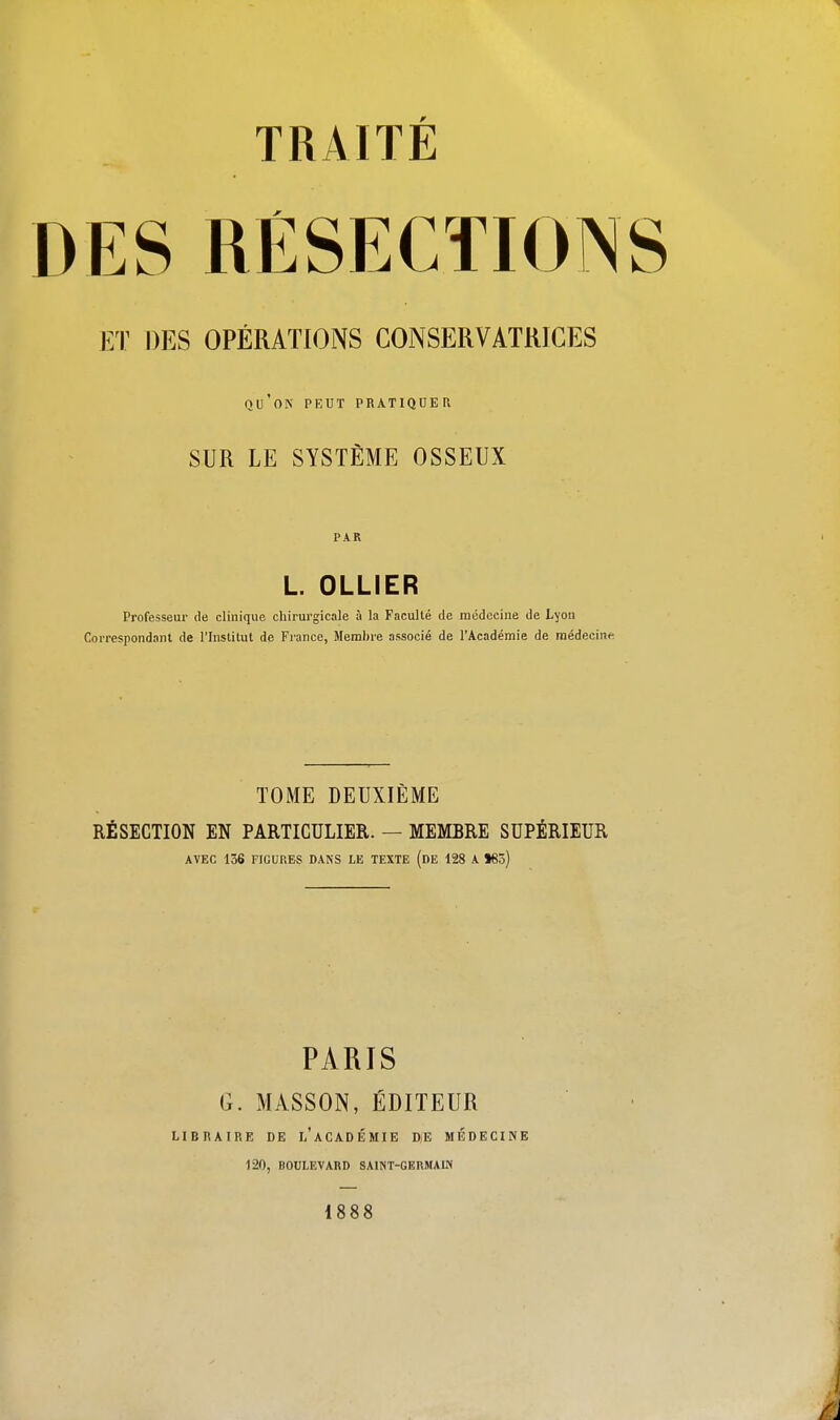 ET DES OPÉRATIONS CONSERVATRICES QU'ON PEUT PRATIQUER SUR LE SYSTÈME OSSEUX PAR L OLLIER Professeur de clinique chirurgicale à la Faculté de médecine de Lyon Correspondant de l'Institut de France, Membre associé de l'Académie de médecine TOME DEUXIÈME RÉSECTION EN PARTICULIER. — MEMBRE SUPÉRIEUR AVEC 136 FIGURES DANS LE TEXTE (DE 128 A *8ô) PARIS G. MASSON, ÉDITEUR LIBRAIRE DE L'ACADÉMIE DjE MÉDECINE 120, BOULEVARD SAINT-GERMAIN 1888