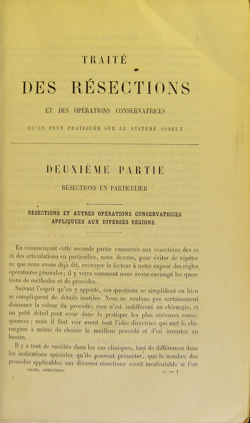 T il AIT É DES RÉSECTIONS ET DES OPÉRATIONS' CONSERVATRICES QU'UN PEUT PRATIQUER SUR LE SYSTÈME OSSEUX DEUXIÈME PARTIE RÉSECTIONS EN PARTICULIER RÉSECTIONS ET AUTRES OPÉRATIONS CONSERVATRICES APPLIQUÉES AUX DIVERSES RÉGIONS. En commençant cette seconde partie consacrée aux résections des os et des articulations en particulier, nous devons, pour éviter de répéter ce que nous avons déjà dit, renvoyer le lecteur à notre exposé des règles opératoires générales ; il y verra comment nous avons envisagé les ques- tions de méthodes et de procédés. Suivant l'esprit qu'on y apporte, ces questions se simplifient ou bien se compliquent de détails inutiles. Nous ne voulons pas certainement diminuer la valeur du procédé; rien n'est indifférent en chirurgie, et un petit détad peut avoir dans la pratique les plus sérieuses consé- quences ; mais il Faut voir avant tout l'idée directrice qui.mct Je chi- rurgien à même de choisir le meilleur procédé et d'en inventer au besoin. Il y a tant de variétés dans les cas cliniques, tant de différences clans les indications spéciales qu'ils peuvent présenter,' que le nombre des procédés applicables aux diverses résections serait incalculable si L'on