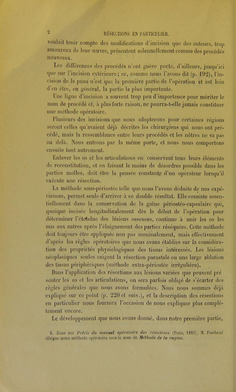 2 RÉSECTIONS EN PARTICULIER. voulait tenir compte des modifications d'incision que des auteurs, trop amoureux de leur œuvre, présentent solennellement comme des procédés nouveaux. Les différences des procédés n'ont guère porté, d'ailleurs, jusqu'ici que sur l'incision extérieure ; or, comme nous l'avons dit (p. 192), l'in- cision de la peau n'est que la première partie de l'opération et est loin d'en être, en général, la partie la plus importante. Une ligne d'incision a souvent trop peu d'importance pour mériter le nom de procédé et, à plus forte raison, ne pourra-t-elle jamais constituer une méthode opératoire. Plusieurs des incisions que nous adopterons pour certaines régions seront celles qu'avaient déjà décrites les chirurgiens qui nous ont pré- cédé, mais la ressemhlance entre leurs procédés et les nôtres ne va pas au delà. Nous entrons par la même porte, et nous nous comportons ensuite tout autrement. Enlever les os et les articulations en conservant tous leurs éléments de reconstitution, et en faisant le moins de désordres possible dans les parties molles, doit être la pensée constante d'un opérateur lorsqu'il exécute une résection. La méthode sons-périostée telle que nous l'avons déduite de nos expé- riences, permet seule d'arriver à ce double résultat. Elle consiste essen- tiellement dans la conservation de la gaîne périostéo-capsulaire qui, quoique incisée longitudinalement dès le début de l'opération pour déterminer l'étendue des lésions osseuses, continue à unir les os les uns aux autres après l'éloignement des parties réséquées. Celte méthode doit toujours être appliquée non pas nominalement, mais effectivement d'après les règles opératoires que nous avons établies sur la considéra- tion des propriétés physiologiques des tissus intéressés. Les lésions néoplasiques seules exigent la résection parostale ou une large ablation des tissus périphériques (méthode extra-périosléc irrégulière). Dans l'application des résections aux lésions variées que peuvent pré senter les os et les articulations, on sera parfois obligé de. s'écarter des règles générales que nous avons formulées. Nous nous sommes déjà expliqué sur ce point (p. 220 et suiv.), et la description des résections en particulier nous fournira l'occasion de nous expliquer plus complè- tement encore. Le développement que nous avons donné, dans notre première partie, 1. Dans son Précis du manuel opératoire des résections (Paris, 1885), M. Farabcuf désigne notre méthode opératoire sous le nom de Méthode de la rugine.